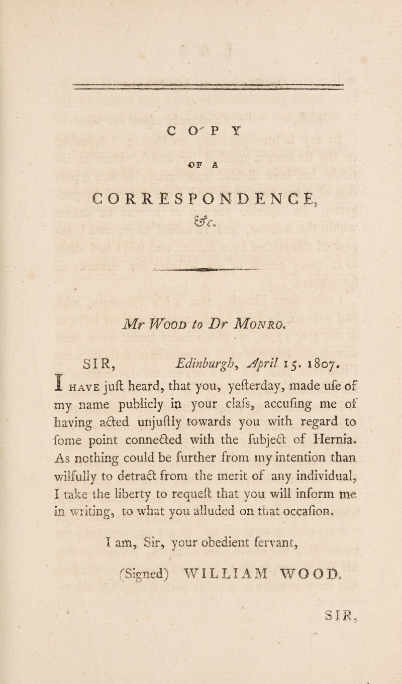 c cr p y OF A CORRESPONDENCE, Mr Wood to Dr Monro• SIR, Edinburgh, Nfpril 15. 1807* I have juft heard, that you, yefterday, made ufe of my name publicly in your dais, ac-cufing me of having acted unjuftly towards you with regard to fome point connected with the fubjedt of Hernia, As nothing could be further from my intention than wilfully to detract from the merit of any individual, I take the liberty to requeft that you will inform me in writing, to what you alluded on that occafion. I am. Sir, your obedient fervant, (Signed) WILLIAM WOOD. SIR,