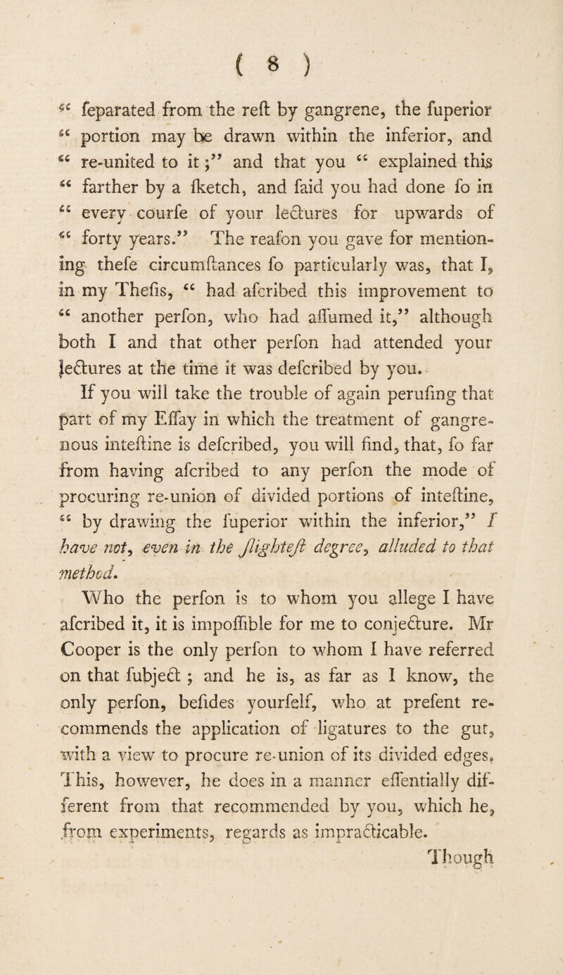 feparated from the reft by gangrene, the fuperior sc portion may be drawn within the inferior, and re-united to itand that you cs explained this 44 farther by a fketch, and faid you had done fo in 44 every courfe of your lectures for upwards of 44 forty years.'” The reafon you gave for mention¬ ing thefe circumftances fo particularly was, that I, in my Thefts, 44 had afcribed this improvement to 44 another perfon, who had affumed it,” although both I and that other perfon had attended your Jeclures at the time it was defcribed by you. If you will take the trouble of again peruftng that part of my Effay in which the treatment of gangre¬ nous inteftine is defcribed, you will find, that, fo far from having afcribed to any perfon the mode of procuring re-union of divided portions of inteftine, 44 by drawing the fuperior within the inferior,55 / have not, even in the flight eft degree, alluded to that method. Who the perfon is to whom you allege I have afcribed it, it is impoffible for me to conjecture. Mr Cooper is the only perfon to whom I have referred on that fubjedt ; and he is, as far as I know, the only perfon, beftdes yourfelf, who at prefent re¬ commends the application of ligatures to the gut, with a view to procure re-union of its divided edges. This, however, he does in a manner effentially dif¬ ferent from that recommended by you, which he, .from experiments, regards as impracticable. Though