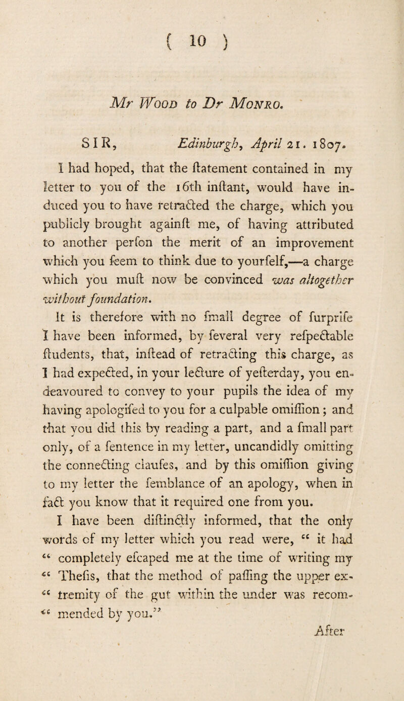 Mr Wood to Dr Monro. SIR, Edinburgh, April 21. 1807. I had hoped, that the ftatement contained in my letter to you of the 16th inftant, would have in¬ duced you to have retraded the charge, which you publicly brought againft me, of having attributed to another perfon the merit of an improvement which you feem to think due to yourfelf,—a charge which you muff now be convinced was altogether without foundation. It is therefore with no fmall degree of furprife I have been informed, by feveral very refpedable fludents, that, inflead of retracting this charge, as I had expeded, in your ledure of yefterday, you en¬ deavoured to convey to your pupils the idea of my having apologifed to you for a culpable omifiion ; and that you did this by reading a part, and a fmall part only, of a fentence in my letter, uncandidly omitting the conneding claufes, and by this omiffion giving to my letter the femblance of an apology, when in fad you know that it required one from you. I have been diftindly informed, that the only words of my letter which you read were, cc it had completely efcaped me at the time of writing my Thefts, that the method of palling the upper ex- u tremity of the gut within the under was recom- *6 mended by you.” After