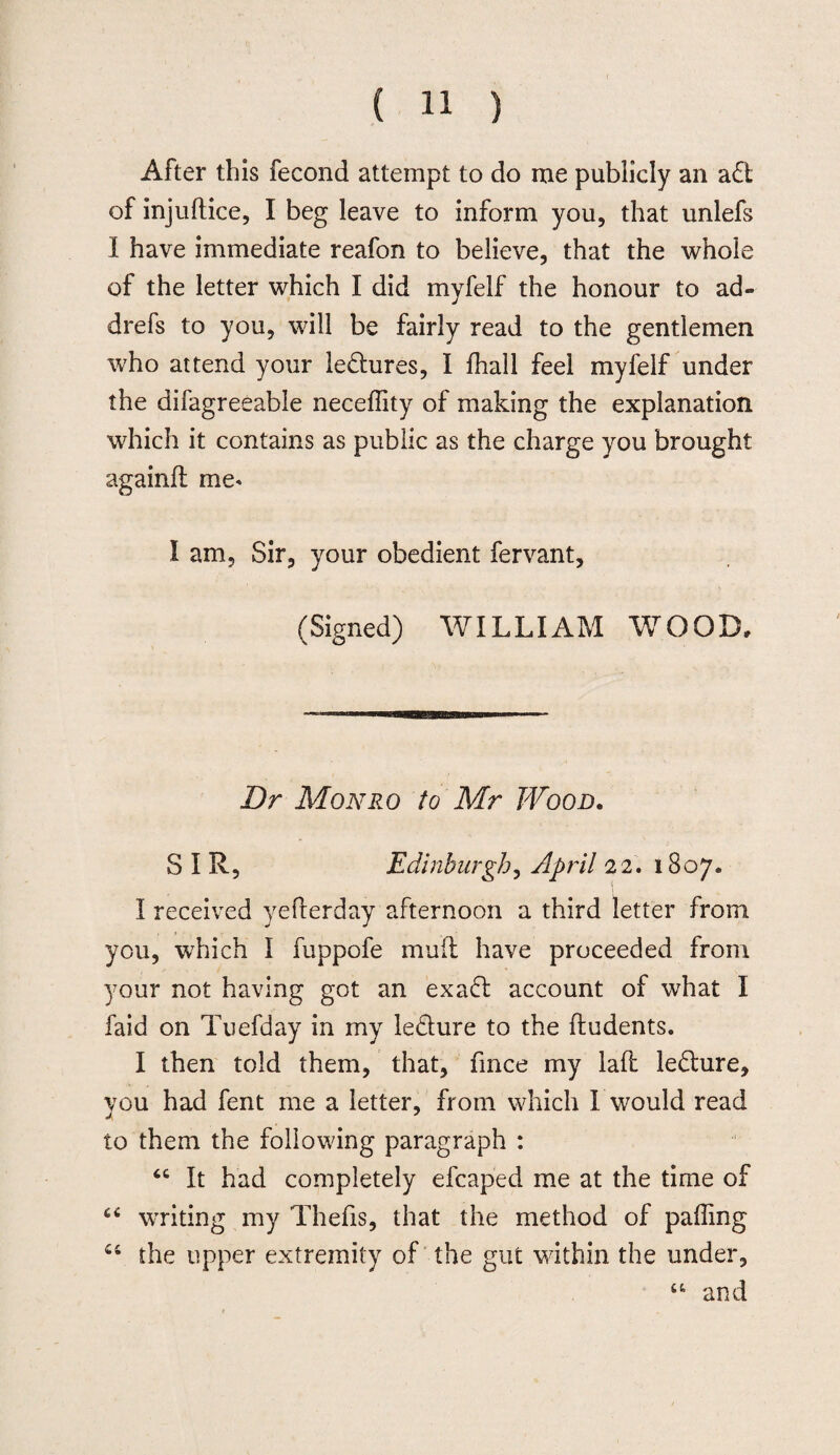 After this fecond attempt to do me publicly an a£t of injuftice, I beg leave to inform you, that unlefs I have immediate reafon to believe, that the whole of the letter which I did myfelf the honour to ad- drefs to you, will be fairly read to the gentlemen who attend your lectures, I fhall feel myfelf under the difagreeable necedity of making the explanation which it contains as public as the charge you brought againd me* I am. Sir, your obedient fervant, (Signed) WILLIAM WOOD, Dr Monro to Mr Wood. SIR, Edinburgh, April 22. 1807® I received yefterday afternoon a third letter from you, which I fuppofe mud have proceeded from your not having got an exa<d account of what I faid on Tuefday in my le&ure to the Undents. I then told them, that, fmce my lad le&ure, you had fent me a letter, from which 1 would read to them the following paragraph : “ It had completely efcaped me at the time of “ writing my Thefis, that the method of pading u the upper extremity of the gut within the under, “ and