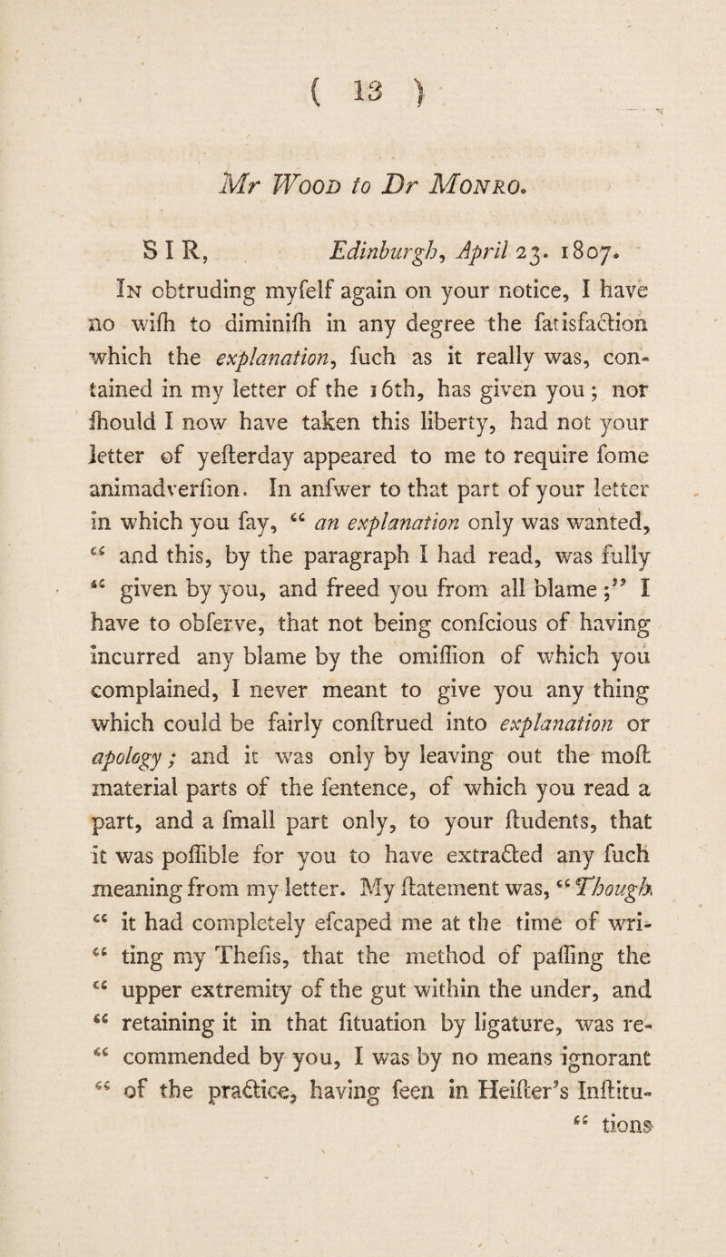 Mr Wood to Dr Monro, S I R, Edinburgh, April 23. 1807. In obtruding myfelf again on your notice, I have no wifh to diminilh in any degree the fatisfadion which the explanation, fuch as it really was, con¬ tained in my letter of the 16th, has given you ; nor iliould I now have taken this liberty, had not your letter of yefterday appeared to me to require fome animadverfion. In anfwer to that part of your letter in which you fay, 6C an explanation only was wanted, and this, by the paragraph I had read, was fully 4C given by you, and freed you from all blame ;5? I have to obferve, that not being confcious of having incurred any blame by the omiffion of which you complained, I never meant to give you any thing which could be fairly conftrued into explanation or apology; and it was only by leaving out the moft material parts of the fentence, of which you read a part, and a fmall part only, to your (Indents, that it was poffible for you to have extracted any fuch meaning from my letter. My datement was,c£ Though it had completely efcaped me at the time of wri- ting my Thefis, that the method of palling the cc upper extremity of the gut within the under, and 6C retaining it in that fituation by ligature, was re- €C commended by you, I was by no means ignorant ^ of the pra&ice, having feen in Heifter’s Inftitu- 6£ lions*