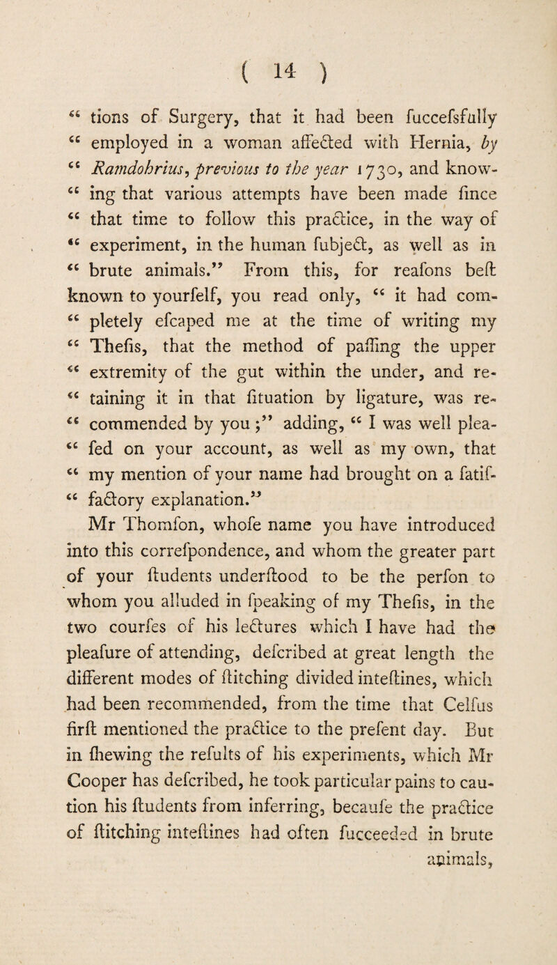 tions of Surgery, that it had been fuccefsfully “ employed in a woman affedted with Hernia, by cc Ramdohrius, previous to the year 173o, and know- cc ing that various attempts have been made fmce “ that time to follow this practice, in the way of 46 experiment, in the human fubjedt, as well as in <c brute animals.” From this, for reafons bed known to yourfelf, you read only, “ it had com- u pletely efcaped me at the time of writing my £C Thefis, that the method of pading the upper extremity of the gut within the under, and re- taining it in that fituation by ligature, was re- C€ commended by youadding, cc I was well plea- <c fed on your account, as well as my own, that my mention of your name had brought on a fatif- 46 fadlory explanation.” Mr Thomfon, whofe name you have introduced into this correfpondence, and whom the greater part of your liudents underdood to be the perfon to whom you alluded in fpeaking of my Thefis, in the two courfes of his le&ures which I have had the pleafure of attending, defcribed at great length the different modes of ditching divided intedines, which had been recommended, from the time that Celfus fird mentioned the pra&ice to the prefent day. But in (hewing the refults of his experiments, which Mr Cooper has defcribed, he took particular pains to cau¬ tion his ftudents from inferring, becaufe the practice of ditching intedines had often fucceeded in brute animals,