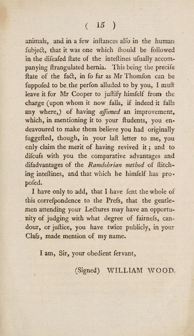 animals, and in a few inftances alfo in the human fubjedt, that it was one which fhouid be followed in the difeafed ftate of the inteftines ufually accom¬ panying ftrangulated hernia. This being the precife flate of the fadl, in fo far as Mr Thomfon can be fuppofed to be, the perfon alluded to by you, I muft leave it for Mr Cooper to juftify himfelf from the charge (upon whom it now falls, if indeed it falls any where,) of having ajfumed an improvement, which, in mentioning it to your (Indents, you en¬ deavoured to make them believe you had originally fuggefted, though, in your laft letter to me, you only claim the merit of having revived it; and to difcufs with you the comparative advantages and difadvantages of the Ramdohrlan method of Hitch¬ ing inteftines, and that which he himfelf has pro- pofed. I have only to add, that I have fent the whole of this correfpondence to the Prefs, that the gentle¬ men attending your Lectures may have an opportu¬ nity of judging with what degree of fairnefs, can¬ dour, or juftice, you have twice publicly, in your Oafs, made mention of my name. I am. Sir, your obedient fervant, (Signed) WILLIAM WOOD.