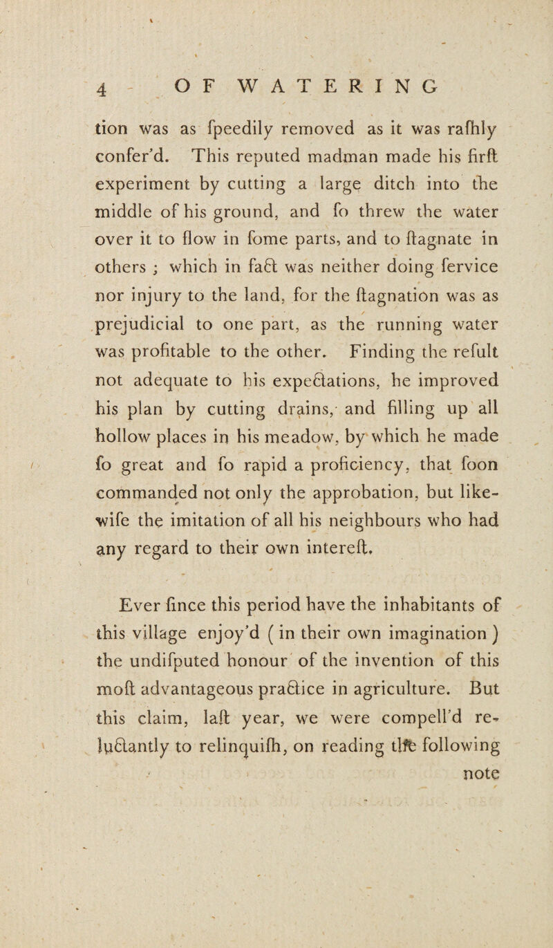 tion was as fpeedily removed as it was rafhly confer’d. This reputed madman made his firft experiment by cutting a large ditch into the middle of his ground, and fo threw the water over it to flow in fome parts, and to ftagnate in others ; which in faff was neither doing fervice nor injury to the land, for the ftagnation was as prejudicial to one part, as the running water was profitable to the other. Finding the refult not adequate to his expectations, he improved his plan by cutting drains/ and filling up all hollow places in his meadow, by which he made fo great and fo rapid a proficiency, that foon commanded not only the approbation, but like- wife the imitation of all his neighbours who had any regard to their own intereft. Ever fince this period have the inhabitants of this village enjoy’d (in their own imagination ) the undifputed honour of the invention of this mod advantageous praffice in agriculture. But this claim, laft year, we were compelled re- luflantly to relincjuifh, on reading tlfb following note