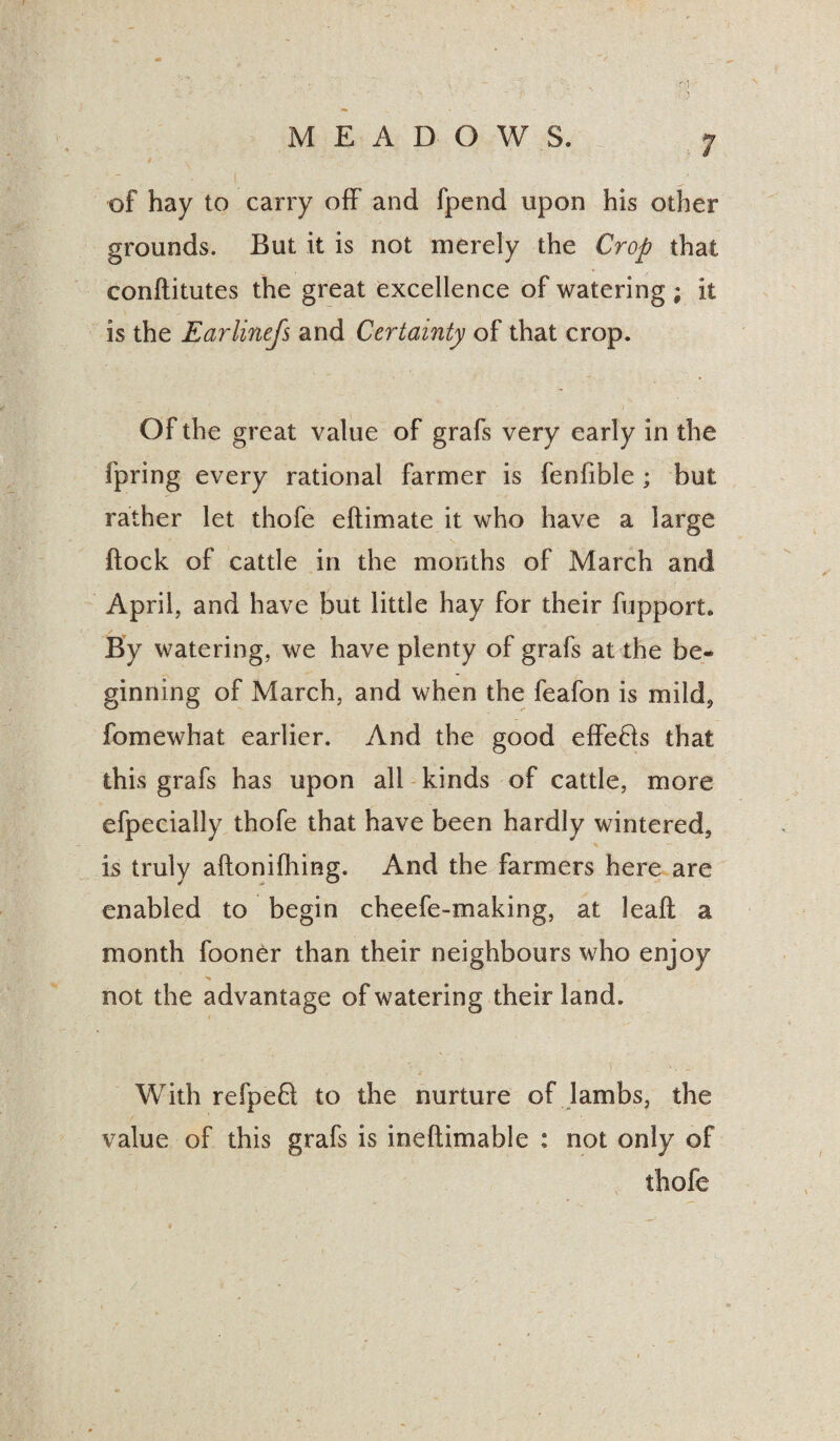 / of hay to carry off and fpend upon his other grounds. But it is not merely the Crop that conflitutes the great excellence of watering ; it is the Earlinefs and Certainty of that crop. Of the great value of grafs very early in the fpring every rational farmer is fenfible ; but rather let thofe eflimate it who have a large flock of cattle in the months of March and April, and have but little hay for their fupport. By watering, we have plenty of grafs at the be¬ ginning of March, and when the feafon is mild, fomewhat earlier. And the good effe£ls that this grafs has upon all kinds of cattle, more efpecially thofe that have been hardly wintered, is truly aftonifhing. And the farmers here are enabled to begin cheefe-making, at leafl a month fooner than their neighbours who enjoy not the advantage of watering their land. With refpeft to the nurture of lambs, the value of this grafs is ineftimable : not only of thofe