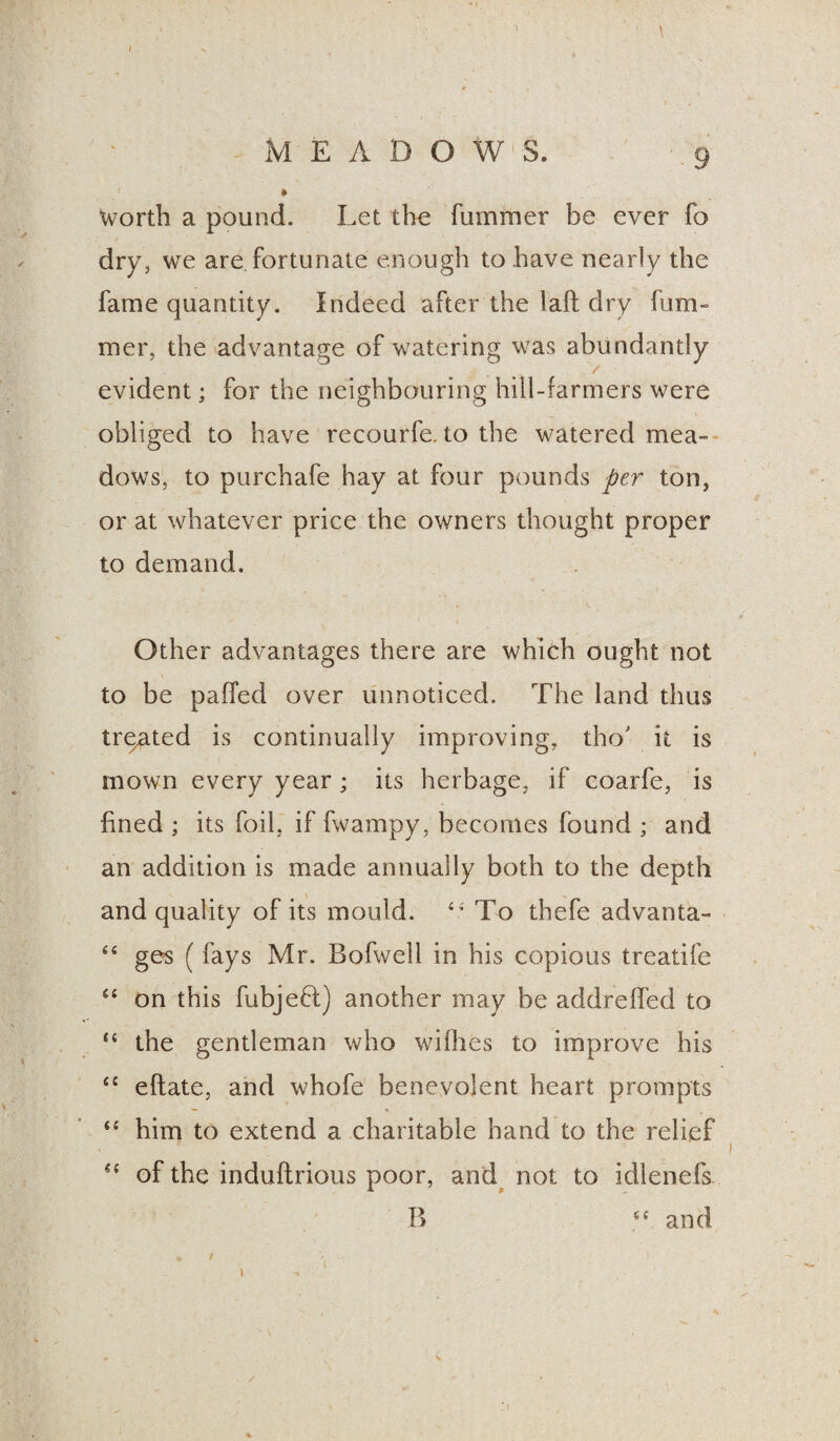 worth a pound. Let the fummer be ever fo dry, we are fortunate enough to have nearly the fame quantity. Indeed after the laft dry fum- mer, the advantage of watering was abundantly v evident; for the neighbouring hill-farmers were obliged to have recourfe. to the watered mea¬ dows, to purchafe hay at four pounds per ton, or at whatever price the owners thought proper to demand. Other advantages there are which ought not to be paffed over unnoticed. The land thus treated is continually improving, tho' it is mown every year; its herbage, if coarfe, is fined ; its foil, if fwampy, becomes found ; and an addition is made annually both to the depth and quality of its mould. £< To thefe advanta- “ ges (fays Mr. Bofwell in his copious treatife “ on this fubjefl) another may be addreffed to “ the gentleman who wifltes to improve his “ eftate, and whofe benevolent heart prompts <£ him to extend a charitable hand to the relief “ of the induftrious poor, and not to idlenefs B ef and