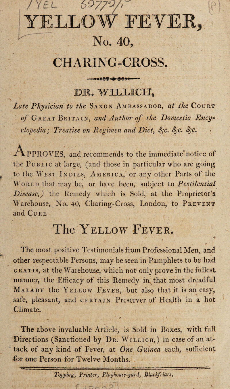 CHARING-CROSS. BR. WBLLICH, Late Physician to the Saxon Ambassador, at the Court of Great Britain, and Author of the Domestic Ency¬ clopedia; Treatise on Regimen and Diet, &pc, <S$c, 8$c. > Approves, and recommends to the immediate*notice of the Public at large, (and those in particular who are going to the West Indies, America, or any other Parts of'the World that may be, or have been, subject to Pestilential Disease}) the Remedy which is Sold, at the Proprietor's Warehouse, No. 40, Charing-Cross, London, to Prevent and Cure The Yellow Fever. The most positive Testimonials from Professional Men, and other respectable Persons, may be seen in Pamphlets to be had gratis, at the Warehouse, which not only prove in the fullest manner, the Efficacy of this Remedy iirthat most dreadful Malady the Yellow Fever, but also that it is an easy, safe, pleasant, and certain Preserver of Health in a hot Climate. The above invaluable Article, is Sold in Boxes, with full Directions (Sanctioned by Dr. Willich,) in case of an at» tack of any kind of Fever, at One Guinea each, sufficient for one Person for Twelve Months. Topping* Printer, Playhouse-yard, Mlackfriars.