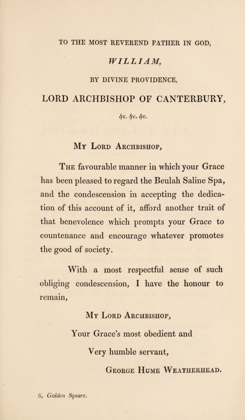 WILLIAM, BY DIVINE PROVIDENCE, LORD ARCHBISHOP OF CANTERBURY, SfC. fyc. SfC. My Lord Archbishop, The favourable manner in which your Grace has been pleased to regard the Beulah Saline Spa* and the condescension in accepting the dedica¬ tion of this account of it, afford another trait of that benevolence which prompts your Grace to countenance and encourage whatever promotes the good of society. With a most respectful sense of such obliging condescension, I have the honour to remain. My Lord Archbishop, Your Grace’s most obedient and Very humble servant, George Hume Weatherhead. 6, Golden Square.