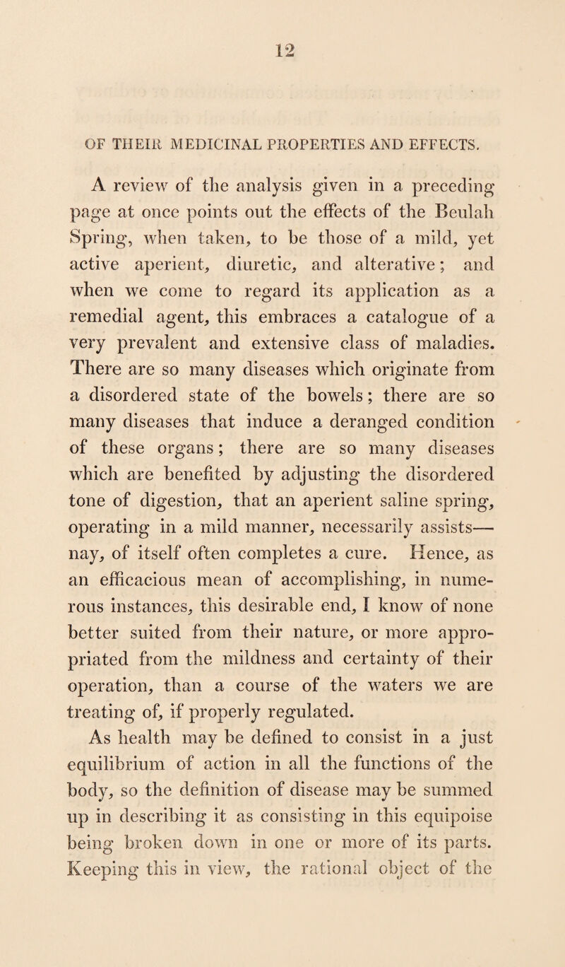 OF THEIR MEDICINAL PROPERTIES AND EFFECTS. A review of the analysis given in a preceding page at once points out the effects of the Beulah Spring, when taken, to be those of a mild, yet active aperient, diuretic, and alterative; and when we come to regard its application as a remedial agent, this embraces a catalogue of a very prevalent and extensive class of maladies. There are so many diseases which originate from a disordered state of the bowels; there are so many diseases that induce a deranged condition of these organs; there are so many diseases which are benefited by adjusting the disordered tone of digestion, that an aperient saline spring, operating in a mild manner, necessarily assists— nay, of itself often completes a cure. Hence, as an efficacious mean of accomplishing, in nume¬ rous instances, this desirable end, I know of none better suited from their nature, or more appro¬ priated from the mildness and certainty of their operation, than a course of the waters we are treating of, if properly regulated. As health may be defined to consist in a just equilibrium of action in all the functions of the body, so the definition of disease may be summed up in describing it as consisting in this equipoise being broken down in one or more of its parts. Keeping this in view, the rational object of the