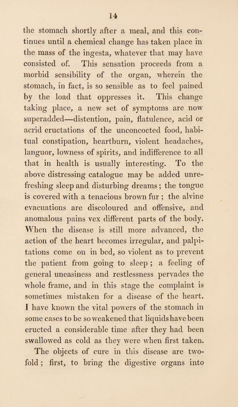 the stomach shortly after a meal, and this con¬ tinues until a chemical change has taken place in the mass of the ingesta, whatever that may have consisted of. This sensation proceeds from a morbid sensibility of the organ, wherein the stomach, in fact, is so sensible as to feel pained by the load that oppresses it. This change taking place, a new set of symptoms are now superadded—distention, pain, flatulence, acid or acrid eructations of the unconcocted food, habi¬ tual constipation, heartburn, violent headaches, languor, lowness of spirits, and indifference to all that in health is usually interesting. To the above distressing catalogue may be added unre¬ freshing sleep and disturbing dreams ; the tongue is covered with a tenacious brown fur ; the alvine evacuations are discoloured and offensive, and anomalous pains vex different parts of the body. When the disease is still more advanced, the action of the heart becomes irregular, and palpi¬ tations come on in bed, so violent as to prevent the patient from going to sleep ; a feeling of general uneasiness and restlessness pervades the whole frame, and in this stage the complaint is sometimes mistaken for a disease of the heart. I have known the vital powers of the stomach in some cases to be so weakened that liquids have been eructed a considerable time after they had been swallowed as cold as they were when first taken. The objects of cure in this disease are two¬ fold ; first, to bring the digestive organs into