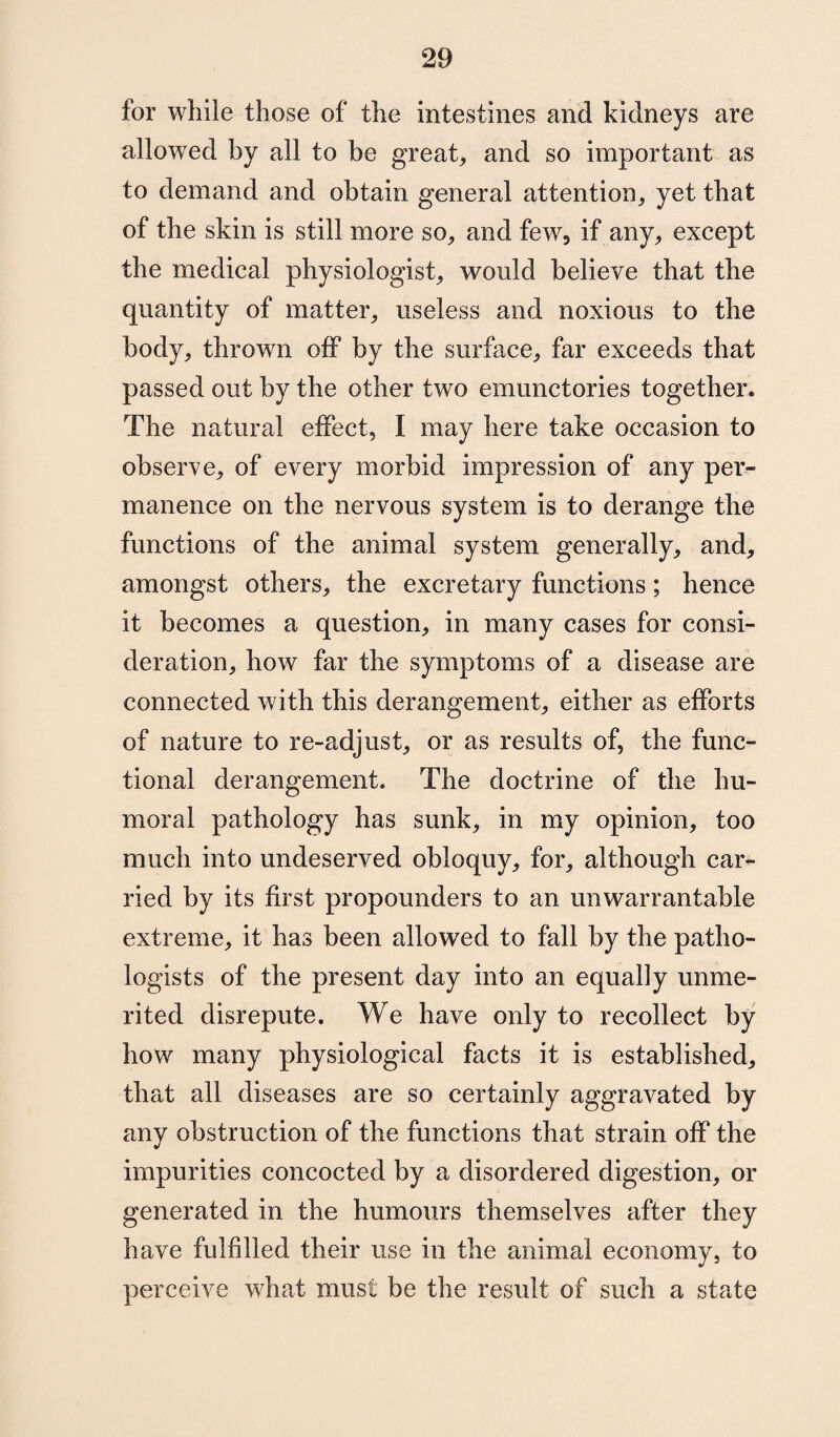 for while those of the intestines and kidneys are allowed by all to be great, and so important as to demand and obtain general attention, yet that of the skin is still more so, and few, if any, except the medical physiologist, would believe that the quantity of matter, useless and noxious to the body, thrown off by the surface, far exceeds that passed out by the other two emunctories together. The natural effect, I may here take occasion to observe, of every morbid impression of any per¬ manence on the nervous system is to derange the functions of the animal system generally, and, amongst others, the excretary functions; hence it becomes a question, in many cases for consi¬ deration, how far the symptoms of a disease are connected with this derangement, either as efforts of nature to re-adjust, or as results of, the func¬ tional derangement. The doctrine of the hu¬ moral pathology has sunk, in my opinion, too much into undeserved obloquy, for, although car*- ried by its first propounders to an unwarrantable extreme, it has been allowed to fall by the patho¬ logists of the present day into an equally unme¬ rited disrepute. We have only to recollect by how many physiological facts it is established, that all diseases are so certainly aggravated by any obstruction of the functions that strain off the impurities concocted by a disordered digestion, or generated in the humours themselves after they have fulfilled their use in the animal economy, to perceive what must be the result of such a state