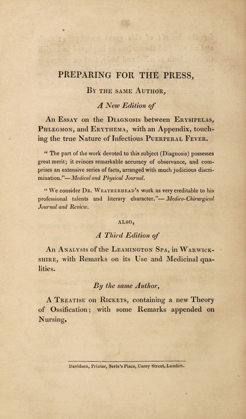 PREPARING FOR THE PRESS, By the same Author, A New Edition of An Essay on the Diagnosis between Erysipelas, Phlegmon, and Erythema, with an Appendix, touch¬ ing the true Nature of Infectious Puerperal Fever. u The part of the work devoted to this subject (Diagnosis) possesses great merit; it evinces remarkable accuracy of observance, and com¬ prises an extensive series of facts, arranged with much judicious discri¬ mination.”—Medical and Physical Journal. “ We consider Dr. Weatherhead’s work as very creditable to his professional talents and literary character.”—Medico-Chirurgical Journal and Review. ALSO, A Third Edition of An Analysis of the Leamington Spa, in Warwick¬ shire, with Remarks on its Use and Medicinal qua¬ lities. By the same Author, A Treatise on Rickets, containing a new Theory of Ossification; with some Remarks appended on Nursing. Davidson, Printer, Serle’s Place, Carey Street, London.