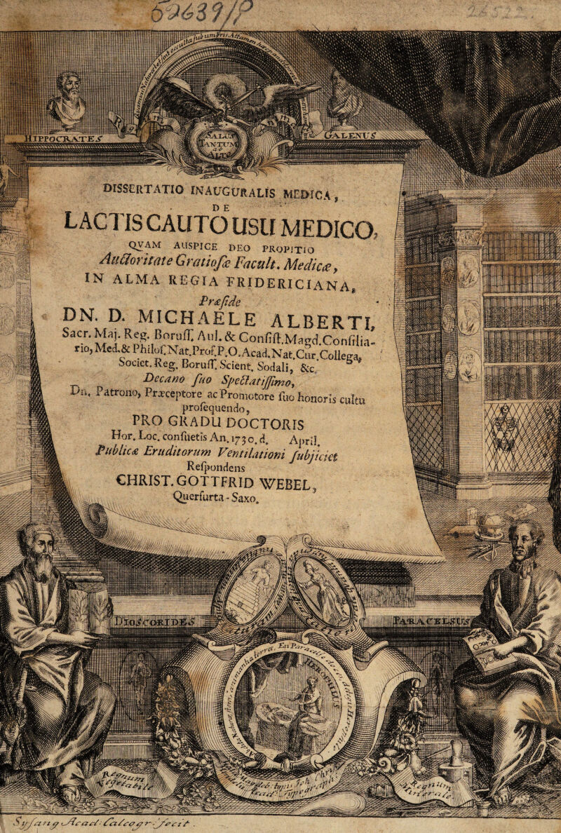 umtrir.A&. dissertatio in auguralis medica , DE LACTIS CAUTO USU MEDICO QVAM AUSPICE DEO PROPITIO Atittoriutte Gratiofa Facult. Medica, IN ALMA REGIA FRIDERICIANA, _ Pr&jtde DN. D. MICHAELE ALBERTI SaCr' v!'i!'cRn?',r,0ri,fi: Anl-& C o i vfi ff ;Ma g d Co n fH i a' ri0> Medf PF.KNat.ProtP.O.AcaiNat.Cur.Collega, Souet.Reg. Boruff. Scient. Sodali, &c, Decano fuo Speblatijjlmo, loi, a atrono, Przceptore acPromotore fuo honoris cultu profequencio, PRO GRADU DOCTORIS Hor. Loc. confuetis An. 173 o. d. ApriI Publica Eruditorum Ventilationi fubjkiei Refpondens |l christ.gottfrid webel, lllkuu i.. Querfurta - Saxo. io W*