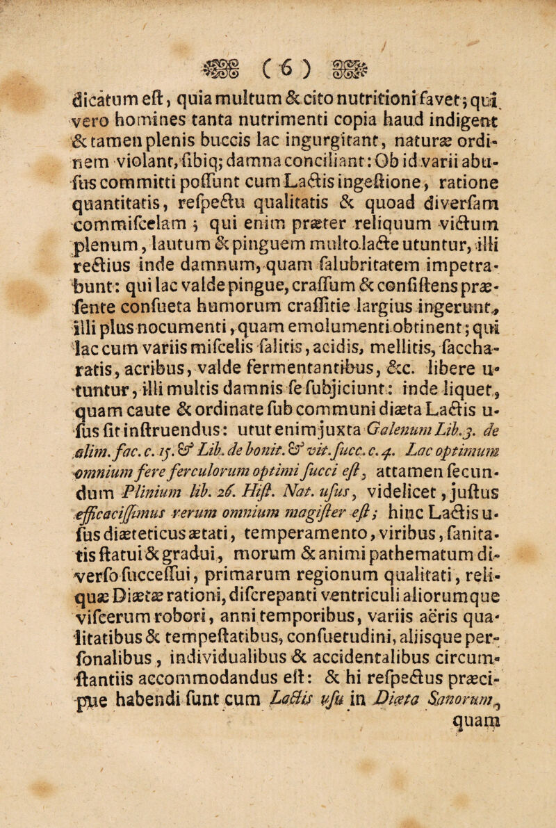 dicatum eft, quia multum & cito nutrifioni favet ; qui, vero homines tanta nutrimenti copia haud indigent & tamen plenis buccis lac ingurgitant, natura; ordi¬ nem violant, fibiq; damna conciliant : Qb id .varii abu- fus committi poliunt cum La<ftis ingeftione, ratione quantitatis, refpeflu qualitatis & quoad diverfam commifcelam ; qui enim prster reliquum -viftutn plenum, lautum & pinguem multolafte utuntur, illi reflius inde damnum, quam falubritatem impetra¬ bunt: qui lac valde pingue, crafTum & confiftens prs* fente confueta hamorum craffitie largius ingerunt,, illi plus nocumenti, quam emolumenti obtinent ; qui lac cum variis mifcelis falitis, acidis, mellitis, faccha- ratis, acribus, valde fermentantibus, &c. libere u* tuntur, illi multis damnis fefubjiciunt : inde liquet, quam caute & ordinate fub communi dista La<ftis u- fusfitinftruendus: utut enim juxta Galenum Lib. j. de alim.fac. c. //. 'd? Lib. de bonit. & vit.fucc. c. p. Lac optimum minium fere ferculorum optimi fucci eff attamen fecun¬ dum Plinium lib. 26. Hift. Nat. ufus, videlicet, juftus elftcacijftmus rerum omnium magifter -eft; hinc Lactis u- fus distedcusstati, temperamento, viribus , fanira- tis flatui Scgradui, morum & animi pathematum di- verfo fucceftui, primarum regionum qualitati , reli¬ qua; Distas rationi, difcrepanti ventriculi aliorumque vifeerum robori, anni temporibus, variis aeris qua¬ litatibus & tempeftatibus, confuetudini, aliisque per- Ibnalibus , individualibus & accidentalibus circum¬ flandis accommodandus eft: & hi refpe<ftus prsci- pue habendi funt cum Labiis tfu in Dma Sanorum ^