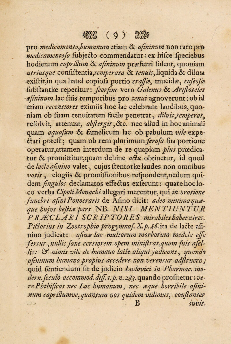 I pro medie amento flumanum etiam & afininum non raro pro medicamentefo fubjeflo commendatur: ex hifce fpeciebus hodienum caprilium & afininum praeferri fiolent, quoniam utriusque confiftenti^temperata & tenuis, liquida & diluta exiftitjin qua haud copiofa portio crajfiemucidae, cafeofes fubftantiae reperitur: feorfim vero Galenus & Arifloteles afininum lac fiiis temporibus pro tenui agnoverunt :ob id etiam recentiores eximiis hoc lac celebrant laudibus, quo» niam ob fiiam tenuitatem facile penetrat, diluit/emperat^ refolvit, attenuat, abjlergit, &c. nec aliud in hoc animali quam aquofum & famelicum lac ob pabulum vile expe- flari poteft; quam ob rem plurimum jfcr#/# fua portione operatur,attamen interdum de re quapiam plus praedica¬ tur & pro mittitur,quam dehinc altu obtinetur, id quod de laEle afitiino valet , cujus ftentoriae laudes non omnibus votis 9 elogiis & promillionibus refpondent,nedum qui¬ dem fingulos declamatos effeflus exierunt: quare hoc lo¬ co verba Cipoli Monachi allegari merentur, qui in oratione funebri afiniPonocratis de Afino dicit: adeo minima qua¬ que hujus beflicepars NB. NISI MENTIUNTUR P RjEC LARI SCRIP 7 ORES mirabiles habet vires* Pi&orius in Zootrophio progymnaf. X.p.gf. ita de lafte afi- nino judicat: afince lac multorum morborum medela ejfie fertur^niiUisfane certiorem opem miniflrat^quam fuis afel- lis: £f nimis vile de humano laSle aliqui judicant, quando afininum humano propius accedere non verentur adflruere; quid fentiendum fit de judicio Ludovici in Pharmac, mo- dern.feculo accommod. dijf.i.p. n. 283. quando profitetur: ve¬ re Phthificos nec Lac humanum, nec a que horribile afini¬ num caprillumve7 quantum nos quidem vidimus, conflantor . ■■ B juvit.