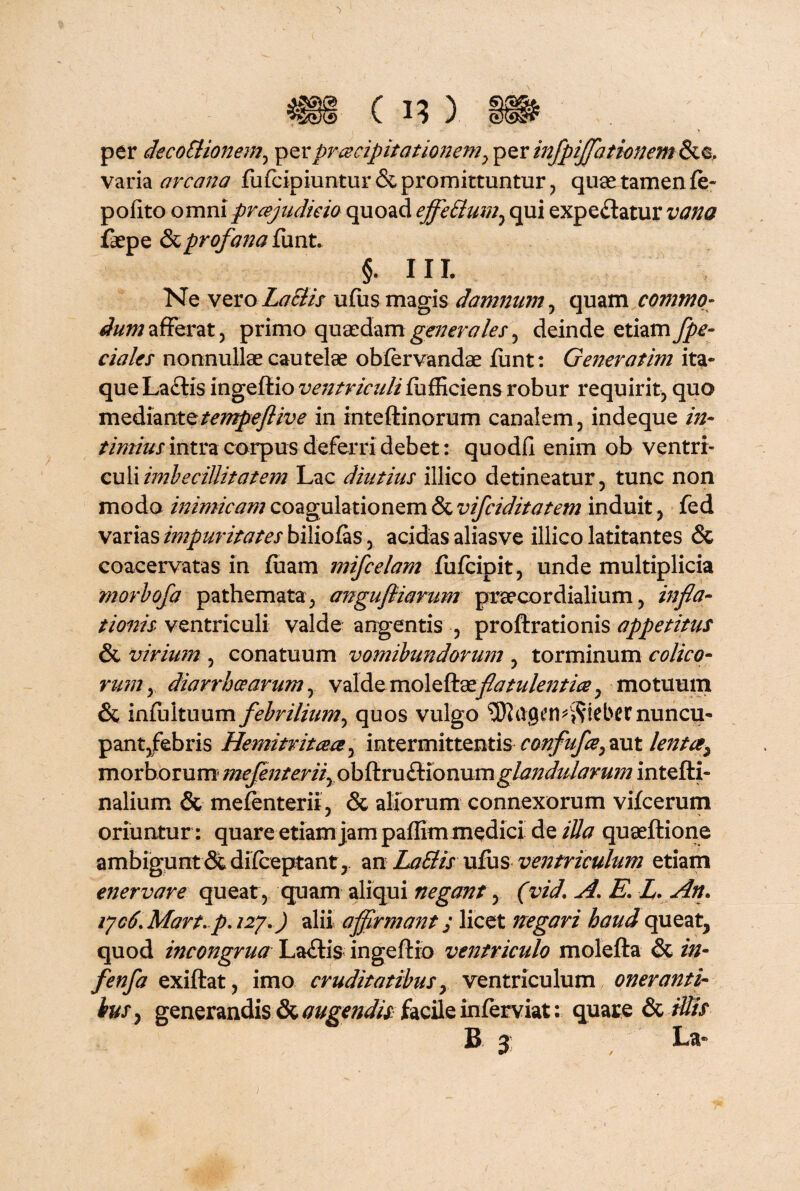 per decoctionem, per praecipitationem y per infpijjhtionem &e, varia arcana fufcipiuntur&promittuntur, quae tamen fe- polito omn\ prcejudieio quoad ejfettum, qui expeftatur zww faepe & profana funt. §. HI. Ne vero LaEiis ufiis magis damnum, quam commo¬ dum afferat, primo quaedam generales, deinde etiam fpe- ciales nonnullae cautelae obfervandae funt: Generatim ita¬ que La£lis ingeftio ventriculi fufficiens robur requirit, quo mz&\wnx.z.tempeftive in inteftinorum canalem, indeque in¬ timius intra corpus deferri debet: quodli enim ob ventri- culi imbecillitatem Lac diutius illico detineatur, tunc non modo mimicam coagulationem & vifciditatem induit, fed varias impuritates biliofas, acidas aliasve illico latitantes & coacervatas in fuam mifcelam fufcipit, unde multiplicia morbofa pathemata, angufiiarum praecardialium, infla¬ tionis ventriculi valde angentis, proftrationis appetitus & virium , conatuum vomibundorum , torminum colico¬ rum , diarrhoearum, valde moleftaeflatulentia, motuum & infultuum febrilium, quos vulgo ttj) t’ n * is i e b C C nu n cu- pant,febris Hemitritaee, intermittentis confufeymt lentcey morborum inefenterifioblkxnCkxonnmglandularum intefti- nalium & mefenterii , & aliorum connexorum vifcerum oriuntur : quare etiam jam paflim medici de illa quaeftione ambigunt difceptant, an LaClis ufus ventriculum etiam enervare queat, quam aliqui negant, (vid. A* E* L. An* vjc6. Mart. p. 127*) alii affirmant; licet negari haud queat, quod incongrua La<ftis ingeftio ventriculo molefta & in- fenfa exiftat, imo cruditatibus y ventriculum onerantir htSy generandis & augendis facile inferviat: quare St illis B 3 , La-