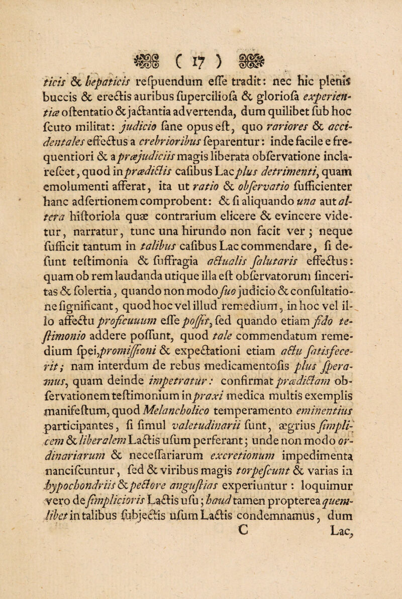 @ ( I? ) §p ^ ' V t - _ ficis & hepaticis refpuendum effe tradit: nec hic plenii buccis & erectis auribus fuperciliofa & gloriola experien- tice oftentatio &jaftantia advertenda, dura quilibet fub hoc fciito militat: judicio fane opuseft, quo rariores & acci¬ dentales effectus a crebrioribus feparentur: inde facile e fre- quentiori & a praejudiciis magis liberata obfervatione incla¬ re fc et , quod in prcediSlis cafibus Lac plus detrimenti, quam emolumenti afferat, ita ut ratio & obfervatio fufficienter hanc adfertionem comprobent: & fi aliquando una aut al¬ tera hiftoriola quae contrarium elicere & evincere vide¬ tur , narratur, tunc una hirundo non facit ver ; neque ffufHcit tantum in talibus cafibus Lac commendare, fi de» funt teftimonia & fuffragia aSlualis falutaris effectus: quam ob rem laudanda utique illa eft ob fervat orum finceri- tas & folertia, quando non modo fuo judicio &confultatio- nefignificant, quod hoc vel illud remedium , in hoc vel il¬ lo affectu proficuuum effe poffit^ fed quando etiam fido te- fiimonio addere poffunt, quod tale commendatum reme¬ dium {Sp^promijfioni & expe£tationi etiam aSln fatisfece¬ rit; nam interdum de rebus medicamento fis plus fpera- mus, quam deinde impetratur: confirmatprcediStam ob- fervationem teftimoniumin^r^/ medica multis exemplis inanifeflum, quod Melancholico temperamento eminentius participantes, fi fimul valetudinarii funt, aegrius fi?npli¬ cem & liberalem La£tis ufum perferant; unde non modo or¬ dinariarum & neceffariarum excretionum impedimenta nancifcuntur, fed & viribus magis torpefcunt & varias ia ,hypochondriis &peSlore angufiias experiuntur : loquimur vero defimplicioris Laflis ufii; haud tamen propter ea quem¬ libet in talibus fubjectis ufum Laftis condemnamus, dum C Lac,