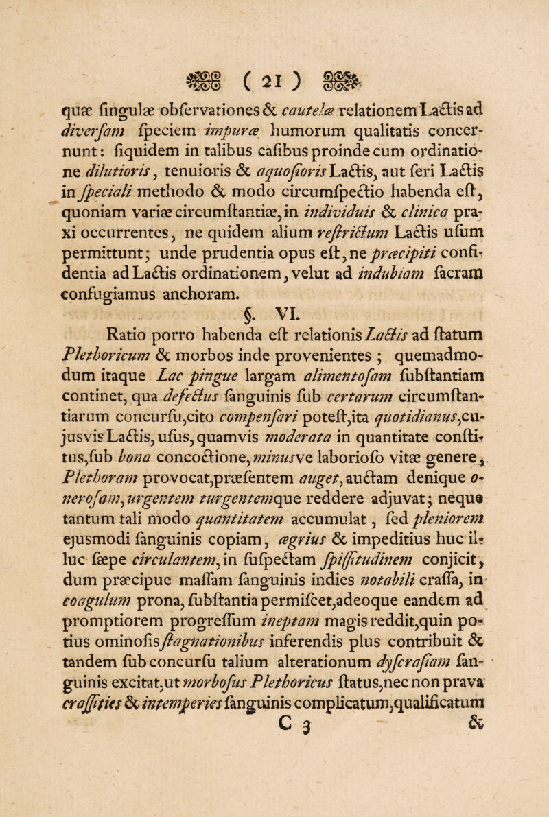 quas fingulae obfervationes& cautelce relationem La£tis ad diverfam fpeciem impurce humorum qualitatis concer¬ nunt : fiquidem in talibus cafibus proinde cum ordinatio¬ ne dilutioris, tenuioris & a quo foris La£lis, aut feri La£lis in fpeciali methodo & modo circumfpectio habenda eft, quoniam varias circumflantia^ in individuis & clinica pra- xi occurrentes, ne quidem alium reflriEtum Laciis ufum permittunt; unde prudentia opus eft,nzpracipiti confb dentia ad La£lis ordinationem, velut ad indubiam facram confugiamus anchoram. §. VL Ratio porro habenda eft relationis LaStis ad flatum Plethoricum & morbos inde provenientes ; quemadmo¬ dum itaque Lac pingue largam alimentofam fubflantiam continet, qua defeSlus fanguinis fub certarum circumflan¬ darum concurfu,cito compenfari potefl,ita quotidianus^cu- jusvisLa<ftis,ufus, quamvis moderata in quantitate confli? tus,fub bona concoflione,minusvQ laboriofo vitae genere * Plethoram provocat,praefentem auget,au£lam denique 0- nerofam^urgentem turgente?nquQ reddere adjuvat; neque tantum tali modo quantitatem accumulat, fed pleniorem ejusmodi fanguinis copiam, cegrius & impeditius huc ii? luc faepe circulantem,in fufpe£lam fpifftudinem conjicit, dum praecipue mafTam fanguinis indies notabili crafla, in coagulum prona, fubftantia permifcet,adeoque eandem ad promptiorem progreffiim ineptam magis reddit,quin po? tius ominofisfi agnationibus inferendis plus contribuit & tandem fub concurfii talium alterationum dyferafam fan¬ guinis excitat,ut morbofus Pletboricus flatus,nec non prava crajfties & intemperies fanguinis complicatum,qualificatum C 3 &