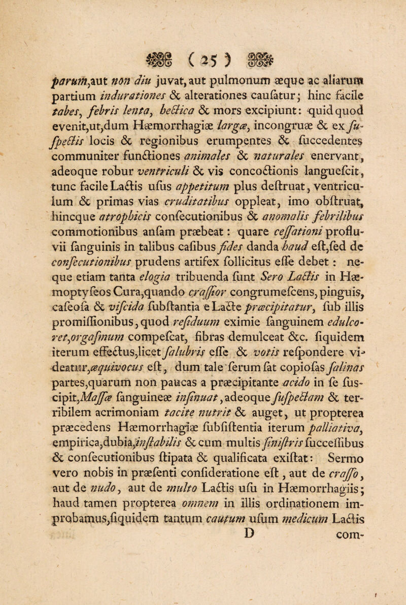 parum fi ut non diu juvat, aut pulmonum aeque ac aliarum pardum indurationes & alterationes caufatur; hinc facile tabes, febris lenta, heclica & mors excipiunt: quid quod evenitjUt?dum Haemorrhagiae larga, incongruae & ex fu- fpellis locis & regionibus erumpentes & fuccedentes communiter funfliones animales & naturales enervant, adeoque robur ventriculi Sc vis conco£Honis languefcit, tunc facile Laciis ufiis appetitum plus deftruat 5 ventricu* lum & primas vias cruditatibus oppleat, imo oblimat, hincque atrophicis confecutionibus & anomalis febrilibus commotionibus anfam praebeat: quare cejfationi proflu¬ vii fanguinis in talibus cafibus fides danda haud eft,fed de confecutionibus prudens artifex follicitus effe debet: ne¬ que etiam tanta elogia tribuenda fimt Sero Lallis in Hae- moptyfeos Cura,quando craffior congrumefcens, pinguis, cafeoia & vifcida fubflantia e La£te praecipitatur, fub illis promiffionibus, quod refiduum eximie fanguinem edulco- retprgafmum compefcat, fibras demulceat &c. fiquidem iterum effe£lus?licet falubris efle & votis refpondere vL d ea tu v,cequho cus eft, dum tale ferum fat copiofas fa linas partes7quarum non paucas a praecipitante acido in fe fiis- x:\fiit,Mafice (anguineae infinuat,adQoquQfuJpe£lam & ter¬ ribilem acrimoniam tacite nutrit & auget, ut propterea praecedens Haemorrhagiae fubfiflentia iterum palliat ha, empiricajdubia^y?^//// &c.um multis finiflris fucceffibus & confecutionibus flipata & qualificata exiflat: Sermo vero nobis in praefenti confideratione eft, aut de crajfio, aut de nudo, aut de multo La£tis ufii in Haemorrhagiis; haud tamen propterea omnem in Illis ordinationem im¬ probamus, fiquidem tantum cautum ufum medicum Lactis D com- r