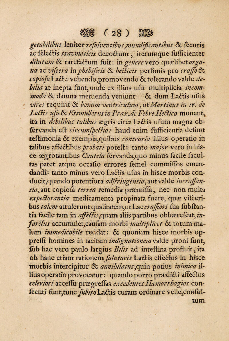 getabilibus leniter refolventibuspniindifcantibus & fecuris ac feleftis travmaticis deco£tum y iterumque fufficienter dilutum& rarefaftum fuit: in genere vero quaelibet orga¬ na ac vifcera in phthif eis & heblicis perfbnis pro crajjo & copiofoYj&bkt vehendo^promovendo & tolerando valde de¬ bilia ac inepta fiint, unde ex illius ufu multiplicia incom¬ moda & damna metuenda veniunt : & dum Laftis udis vires requirit & bonum ventriculum, ut Mar tinus in tr. de Labiis ufu & Ettmullerus in Prax.de Febre HeSlica monent^ Ita In debilibus talibus aegris circa Laftis ufum magna ob- fervanda eft circumfpeblio: haud enim fufficientia defimt teflimonia & exempla .,quibus contraria illius operatio in talibus z&btihxxs probari poteftt tanto major vero in his¬ ce aegrotantibus Cautela fervanda^quo minus facile facul¬ tas patet atque occafio errores femel commlffos emen¬ dandi: tanto minus; ven>La£tis; ufus in hisce morbis con- ducit,quando potentiora a dflr ingentia, aut valde incrajfan- tia, aut copiofa terrea remedia praemiffa 5; nec non multa expeblorantia medicamenta propinata fuere; quae vifcerh hus talem attuleruntqualitatem,ut Lac cr afflor i fiia fubftan- tia facile tam in affeblis,quam aliis partibus ohhaerefcat, in- farblus accumulet^caufam morbi multiplicet & totum ma¬ lum immedicabile reddat: & quoniam hisce morbis op- prefli homines in tacitam indignationem valde proni funty Sub hac vera paulo; largius Bilis: ad inteftina profluit, ita ob hanc etiam rationem fa lutaris Laciis efle£tus in hisce morbis intercipitur & annihilamr,opin potius inimica il¬ lius operatio provocatur: quando porro praedifli affectus celeriori ac ce fili praegreflas excedentes Hcemorrhagias con¬ secuti SmtpmcfubifQ La&is curam ordinare velle5conful- tum