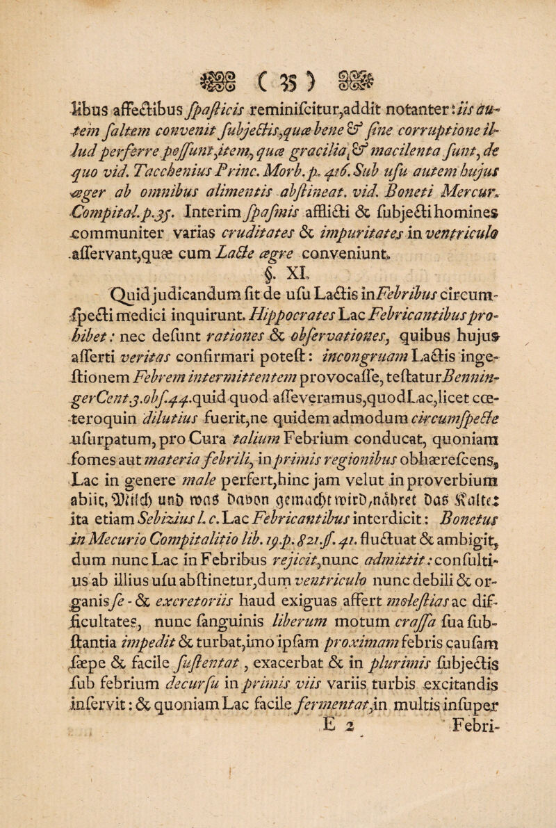 Hbus affectibus fpafiicis reminifcitur,addit notantert///^- tem f a Item convenit fubje£Hs7quabene& fine corruptione ih- iudperferre pejfum jtem0 qua gracilia; macilenta funt, de quo vid. Tacchenius Prine. Morb.p, qi6. Sub ufu autem hujus ■<$ger ab omnibus alimentis abftineat. vid, Boneti Mercun CompitaLp.qj. Interim fpafmis afflicti & fubjeCti homines communiter varias cruditates & impuritates hx ventriculo . affer vant,quae cum Latie cegre conveniunt. §. XL Quid judicandum fit de ufu LaClis in Febribus circum- fpe&i medici inquirunt. Hippocrates Lac Febricantibuspro¬ hibet: nec defiint rationes & obfervat iones, quibus hujus* afferti veritas confirmari poteft: incongrumn LaQds ingQr Hio nem Febrem intermittentem provocaffe, te flatu gerCent.j.obfqq.quid quod affeveramus;)quodLac,licet cce- teroquin dilutius fuerit,ne quidem admodum cwcumfpeSle mfurpatum, pix) Cura talium Febrium conducat, quoniam fomes aut materia febrili, inprimis regionibus obhaerefeens* Lac in genere male perfert,hinc jam velut in proverbium abiit, sDMIcf) uni) roas Dafton gemac^tmicD,ndl)re£ Das Saltet ita etiam Sebizius L c. Lac Febricantibus interdicit: Bonetus in Me cur io Compitalicio lib. ipp. 821.fi, 41. flu Cluat & ambigit* dum nunc Lac in Febribus rejicit,rume admittit: con fulti- usab illius ufu ab {linetur, dum ventriculo nunc debili & or¬ ganisfe - & excretoriis haud exiguas affert mole fias ac dif¬ ficultates, nunc (anguinis liberum motum crajfa fiia (ub- ftantia impedit & turbat}imo ipfam proximam febris caufam iaepe & facile fufientat, exacerbat & in plurimis fiibjeclis fub febrium decurfu in primis viis variis turbis excitandis Infer vit: & quoniam Lac facile fermentat,in multisinfuper E 2 > Febri- .4*7