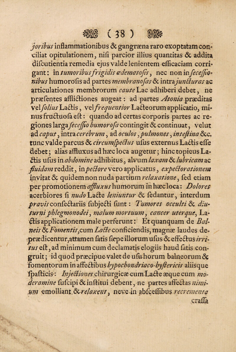 joribus inflammationibus & gangraena raro exoptatam con¬ ciliat opitulationem, nifi parcior illius quantitas & addita difcutientia remedia ejus valde lenientem efficaciam corri¬ gant: in tumoribusfrigidis adematofis, nec non infece [fio* nibus humordfis ad partes membranofas & intvyunBuras ac articulationes membrorum caute Lac adhiberi debet , ne praefentes afflictiones augeat : ad partes Atonia praeditas velfolius\j&&L\s, velfrequentior Lafleorumapplicatio, mi* nus fru&uofa eft: quando ad certas corporis partes ac re* giones largafeceffto humorofa contingit & continuat, velut ad caput , intra cerebrum, ad oculos , pulmones ^ inteftma &c. tunc valde parcus & circumfpeStus ufus externus Laftis efle debet; alias affluxus ad haec loca augetur; hinc topieus La« 2tis ufus in abdo?nine adhibitus^ alvum laxam & lubricam ac fluidam reddit, inpeSlore vero applicatus , expettorationem invitat & quidem non nuda partium relaxatione , fed etiam per promotionem affluxus humorum in haecloca: Dolores acerbiores fi nudo La£le leniuntur fedantur, interdum pravis confeftariis flibjecti funt: Tumores occulti & diu¬ turni phlegmonodei, malum mortuum , cancer uter que, La~ £tis applicationem male perferunt: Et quanquam de Bal¬ neis & Fomentis,cum LaSle conficiendis, magnae laudes de- ^praedicentur,attamen fatis faepe illorum ufus & effeftus irri- tus eft, ad minimum cum declamatis elogiis haud fatis con¬ gruit; id quod praecipue valet de ufii horum balneorum& fomentorum in affeftibus hypochondriaco-hyfiericis aliisque Ipafticis: /7/;V^7;^jrchfiurgic8e eumLa£l:eaequecum mo¬ deramine fufcipi &inftitui debent, ne partes affe&as nimi¬ um emolliant ^-relaxent ? neveln abfceffibus.recrementa era fla