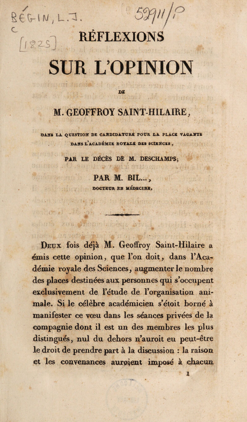 £ €Tr S f'i ,, t -T.. ‘ S%p{/P C r f.'! RÉFLEXIONS j I ù, <~p J ^ SUR L’OPINION VI ' :, : ' \ ' ' ' „'■■■ ''i-:-; : * n ; ' ; DE M. GEOFFROY SAINT-HILAIRE, ; .1 ■ • . ■ -J. * ÏJA.SÎS LA QUESTION DE CANDIDATURE POUR LA PLACE VACANTS DANS L’ACADÉMIE R OVALE DE» SCIENCES , PAR LE DÉCÈS DÊ M. DESCHAMPS; PAR M. BIL..., DOCTEUR EN MÉDECINE» Deux fois déjà M. Geoffroy Saint-Hilaire a émis cette opinion, que l’on doit, dans l’Aca¬ démie royale des Sciences, augmenter le nombre des places destinées aux personnes qui s’occupent exclusivement de l’étude de l’organisation ani¬ male. Si le célèbre académicien s’étoit borné à manifester ce vœu dans les séances privées de la compagnie dont il est un des membres les plus distingués, nul du dehors n’auroit eu peut-être le droit de prendre part à la discussion : la raison et les convenances auraient imposé à chacun