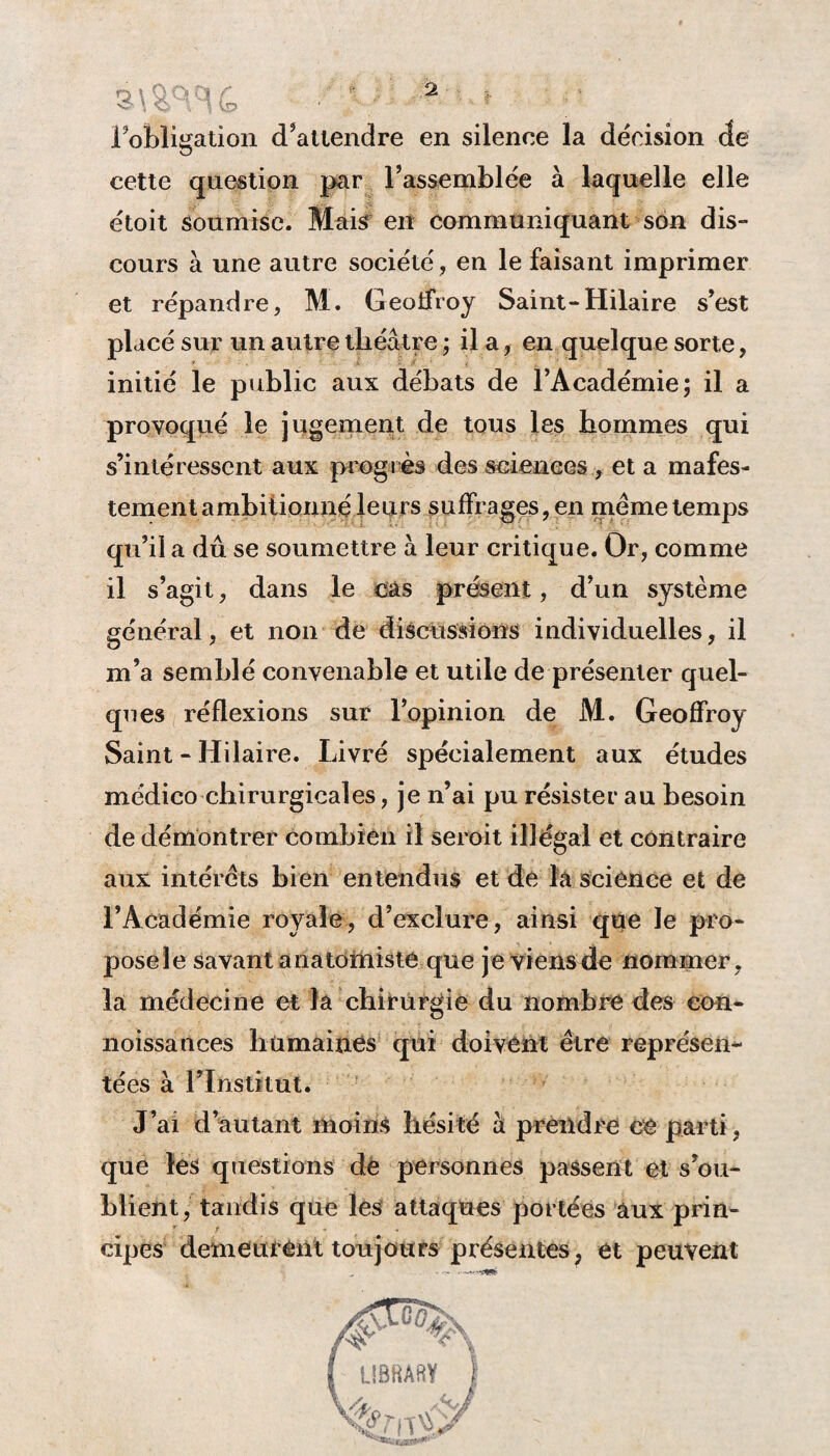 Fobligatic>n d'attendre en silence la décision de cette question par l'assemblée à laquelle elle étoit soumise. Mais en communiquant son dis- cours à une autre société, en le faisant imprimer et répandre, M. Geoffroy Saint-Hilaire s'est placé sur un autre théâtre ; il a, en quelque sorte, initié le public aux débats de l'Académie; il a provoqué le jugement de tous les hommes qui s’intéressent aux progrès des sciences , et a mafes- tement ambitionné leurs suffrages, en meme temps qu'il a dû se soumettre à leur critique. Or, comme il s’agit, dans le cas présent, d’un système général, et non de discussions individuelles, il m’a semblé convenable et utile de présenter quel¬ ques réflexions sur l’opinion de M. Geoffroy Saint - Hilaire. Livré spécialement aux études médico chirurgicales, je n’ai pu résister au besoin de démontrer combien il seroit illégal et contraire aux intérêts bien entendus et de la science et de l’Académie royale, d'exclure, ainsi que le pro¬ pose le savant anatomiste que je viensde nommer, la médecine et la chirurgie du nombre des eon- noissances humaines qui doivent être représen¬ tées à l’Institut. J’ai d’autant moins hésité à prendre ce parti, que les questions dè personnes passent et s’ou¬ blient, tandis que les attaques portées aux prin¬ cipes demeurent toujours présentes, et peuvent