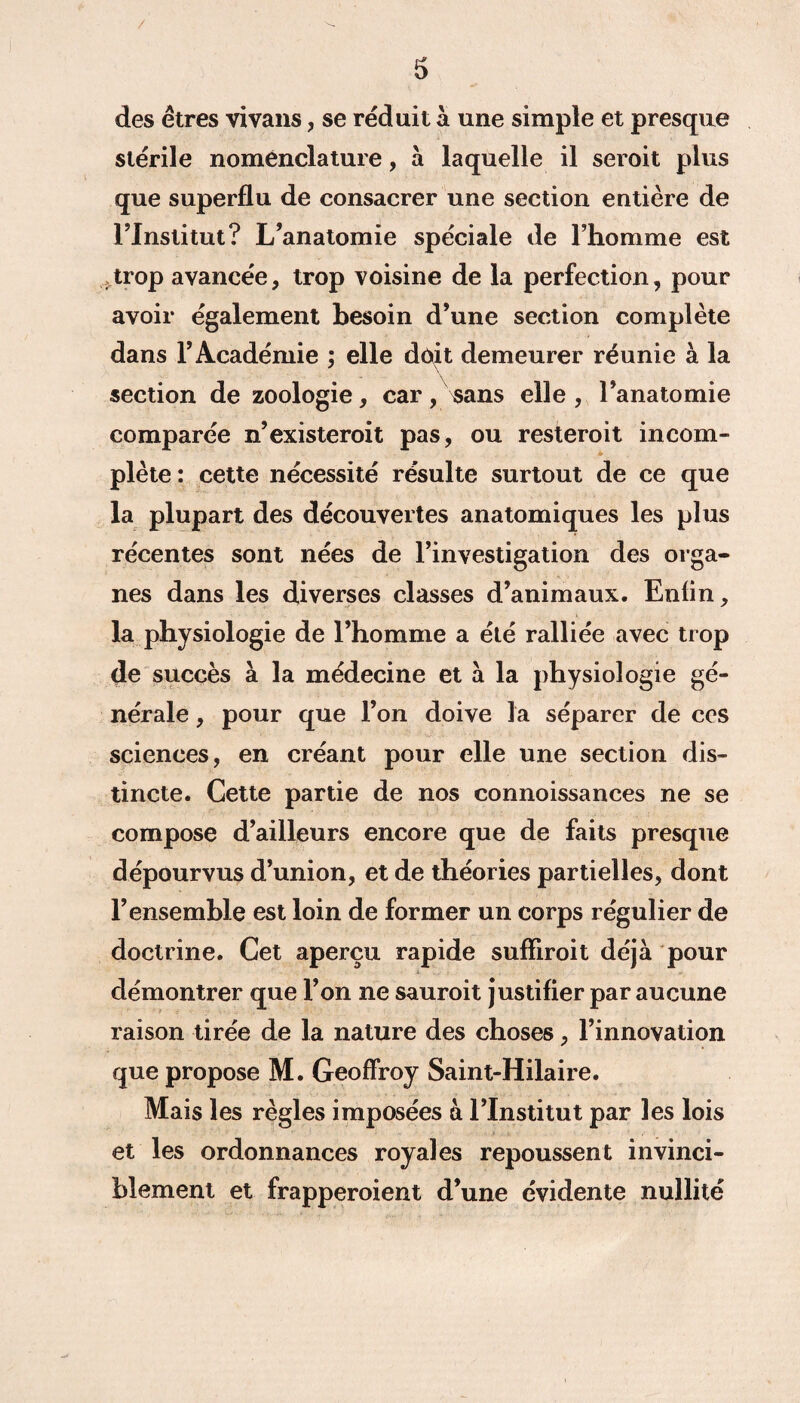 des êtres vivans, se réduit à une simple et presque stérile nomenclature, à laquelle il seroit plus que superflu de consacrer une section entière de Tlnstitut? L’anatomie spéciale de l’homme est trop avancée, trop voisine de la perfection, pour avoir également besoin d’une section complète dans l’Académie ; elle doit demeurer réunie à la section de zoologie, car, sans elle , l’anatomie comparée n’existeroit pas, ou resteroit incom¬ plète : cette nécessité résulte surtout de ce que la plupart des découvertes anatomiques les plus récentes sont nées de l’investigation des orga¬ nes dans les diverses classes d’animaux. Enfin, la physiologie de l’homme a été ralliée avec trop de succès à la médecine et à la physiologie gé¬ nérale , pour que l’on doive la séparer de ces sciences, en créant pour elle une section dis¬ tincte. Cette partie de nos connoissances ne se compose d’ailleurs encore que de faits presque dépourvus d’union, et de théories partielles, dont l’ensemble est loin de former un corps régulier de doctrine. Cet aperçu rapide sufliroit déjà pour démontrer que l’on ne sauroit justifier par aucune raison tirée de la nature des choses, l’innovation que propose M. Geoffroy Saint-Hilaire. Mais les règles imposées à l’Institut par les lois et les ordonnances royales repoussent invinci¬ blement et frapperoient d’une évidente nullité