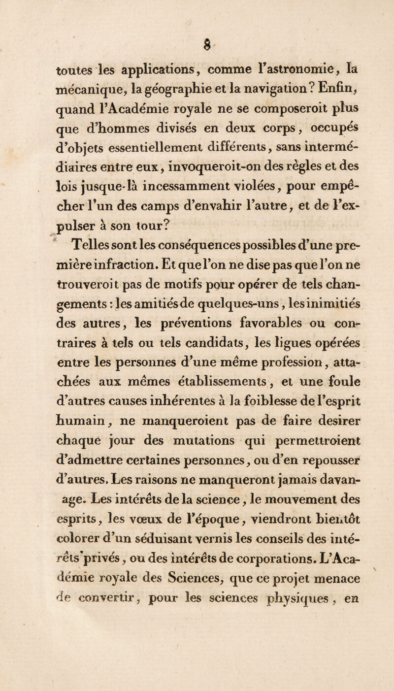 toutes les applications , comme l’astronomie, la mécanique, la géographie et la navigation? Enfin, quand l’Académie royale ne se composeroit plus que d’hommes divisés en deux corps , occupés d’objets essentiellement différents, sans intermé¬ diaires entre eux, invoqueroit-on des règles et des lois jusque^là incessamment violées, pour empê¬ cher l’un des camps d’envahir l’autre, et de l’ex¬ pulser à son tour? Telles sont les conséquences possibles d’une pre¬ mière infraction. Et que l’on ne dise pas que l’on ne trouveroit pas de motifs pour opérer de tels chan¬ gements : les amitiés de quelques-uns, les inimitiés des autres, les préventions favorables ou con¬ traires à tels ou tels candidats, les ligues opérées entre les personnes d’une même profession, atta¬ chées aux mêmes établissements, et une foule d’autres causes inhérentes à ]a foiblesse de l’esprit humain, ne manqueraient pas de faire desirer chaque jour des mutations qui permettraient d’admettre certaines personnes, ou d’en repousser d’autres. Les raisons ne manqueront jamais davan- age. Les intérêts de la science, le mouvement des esprits, les vœux de l’époque, viendront bientôt colorer d’un séduisant vernis les conseils des inté- rêts’privés, ou des intérêts de corporations. L’Aca¬ démie royale des Sciences, que ce projet menace de convertir, pour les sciences physiques, en