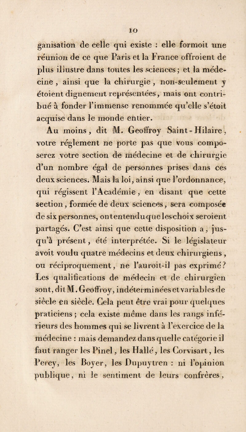 io ganisation de celle qui existe : elle formoit une réunion de ce que Paris et la France ofïroient de plus illustre dans toutes les sciences; et la méde¬ cine , ainsi que la chirurgie , non-seulement y étoient dignement représentées, mais ont contri¬ bué à fonder l’immense renommée qu’elle s’étoit acquise dans le monde entier. Au moins, dit M. Geoffroy Saint - Hilaire, votre réglement ne porte pas que vous compo¬ serez votre section de médecine et de chirurgie d’un nombre égal de personnes prises dans ces deux sciences. Mais la loi, ainsi que l’ordonnance, qui régissent l’Académie, en disant que cette section, formée de deux sciences, sera composée de sixpersonnes, ontentenduqueleschoix seroient partagés. C’est ainsi que cette disposition a, jus¬ qu’à présent, été interprétée. Si le législateur a voit voulu quatre médecins et deux chirurgiens , ou réciproquement, ne l’auroit-il pas exprimé ? Les qualifications de médecin et de chirurgien sont, dit M. Geoffroy, indéterminées et variables de siècle en siècle. Gela peut être vrai pour quelques praticiens ; cela existe même dans les rangs infé¬ rieurs des hommes qui se livrent à l’exercice de la médecine : mais demandez dans quelle catégorie il faut ranger les Pinel, les Hallé, les Corvisart, les Percy, les Boyer, les Dupuytren : ni l’opinion publique, ni le sentiment de leurs confrères ,