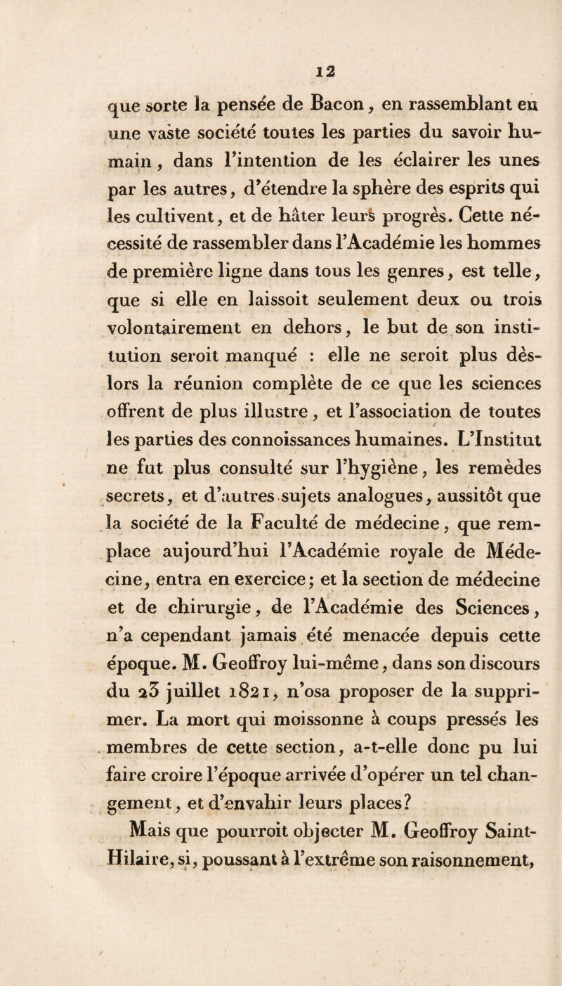 que sorte la pensée de Bacon, en rassemblant eu une vaste société toutes les parties du savoir hu¬ main , dans l’intention de les éclairer les unes par les autres, d’étendre la sphère des esprits qui les cultivent, et de hâter leurs progrès. Cette né¬ cessité de rassembler dans l’Académie les hommes de première ligne dans tous les genres, est telle, que si elle en laissoit seulement deux ou trois volontairement en dehors, le but de son insti- ; - tution seroit manqué : elle ne seroit plus dès- lors la réunion complète de ce que les sciences offrent de plus illustre, et l’association de toutes les parties des connoissances humaines. L’Institut ne fut plus consulté sur l’hygiène, les remèdes secrets, et d’autres sujets analogues, aussitôt que la société de la Faculté de médecine, que rem¬ place aujourd’hui l’Académie royale de Méde¬ cine, entra en exercice; et la section de médecine et de chirurgie, de l’Académie des Sciences, n’a cependant jamais été menacée depuis cette époque. M. Geoffroy lui-meme, dans son discours du juillet 1821, n’osa proposer de la suppri¬ mer. La mort qui moissonne à coups pressés les membres de cette section, a-t-elle donc pu lui faire croire l’époque arrivée d’opérer un tel chan¬ gement, et d’envahir leurs places? Mais que pourroit objecter M. Geoffroy Saint- Hilaire, si, poussant à l’extreme son raisonnement,