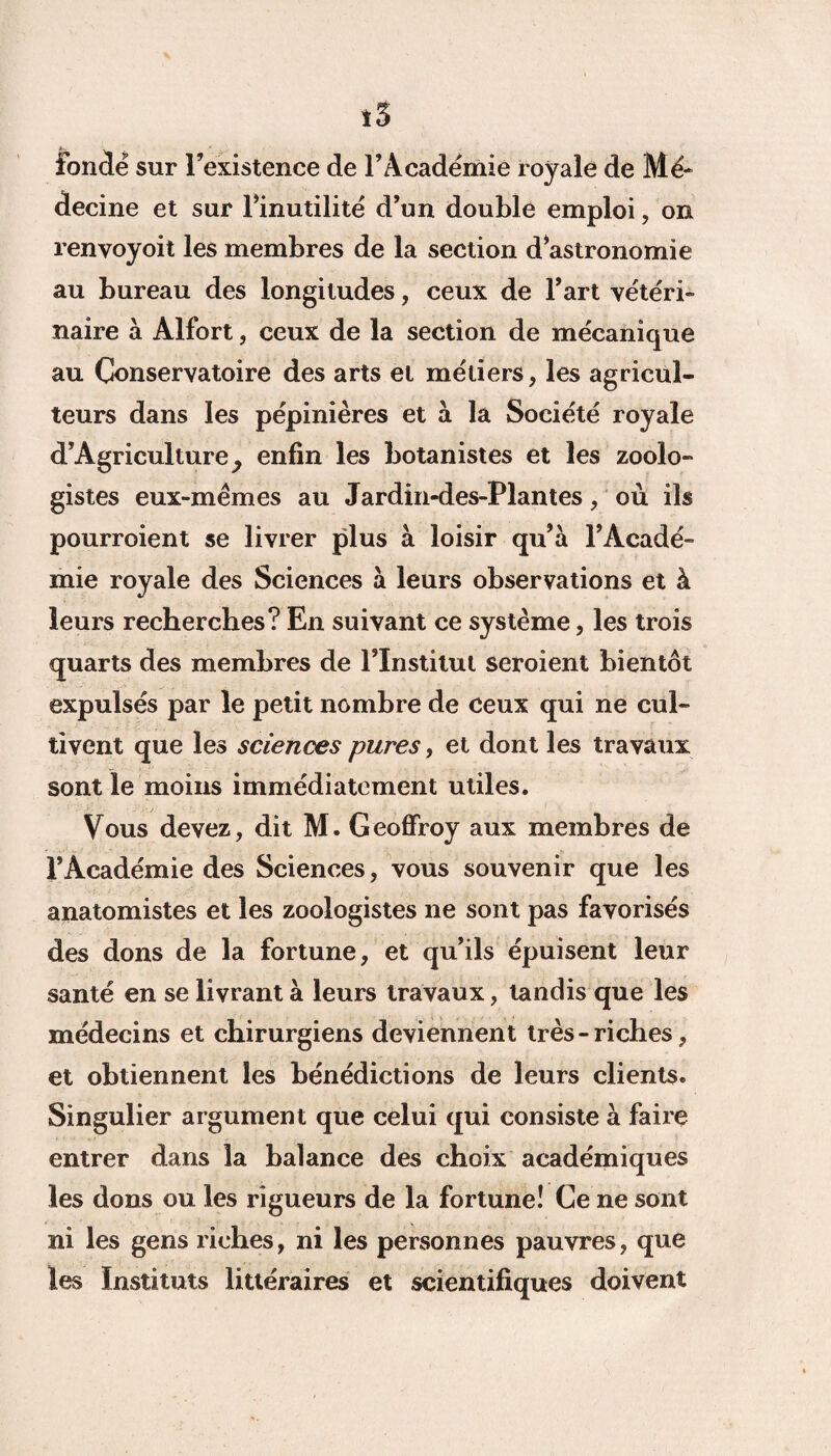 i5 fondé sur l’existence de l’Académie royale de Mé¬ decine et sur l’inutilité d’un double emploi, on renvoyoit les membres de la section d’astronomie au bureau des longitudes, ceux de l’art vétéri¬ naire à Alfort, ceux de la section de mécanique au Conservatoire des arts et métiers, les agricul¬ teurs dans les pépinières et à la Société royale d’Agriculture^ enfin les botanistes et les zoolo¬ gistes eux-mèmes au Jardin-des-Plantes, où ils pourroient se livrer plus à loisir qu’à l’Acadé¬ mie royale des Sciences à leurs observations et à leurs recherches? En suivant ce système, les trois quarts des membres de l’Institut seroient bientôt expulsés par le petit nombre de ceux qui ne cul¬ tivent que les sciences pures, et dont les travaux sont le moins immédiatement utiles. Vous devez, dit M. Geoffroy aux membres de l’Académie des Sciences, vous souvenir que les anatomistes et les zoologistes ne sont pas favorisés des dons de la fortune, et qu’ils épuisent leur santé en se livrant à leurs travaux, tandis que les médecins et chirurgiens deviennent très-riches, et obtiennent les bénédictions de leurs clients. Singulier argument que celui qui consiste à faire entrer dans la balance des choix académiques les dons ou les rigueurs de la fortune! Ce ne sont ni les gens riches, ni les personnes pauvres, que les Instituts littéraires et scientifiques doivent