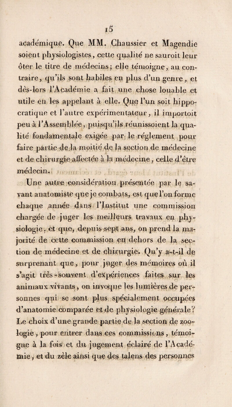 académique. Que MM. Chaussier et Magendie soient physiologistes, cette qualité ne sauroit leur oter le titre de médecins; elle témoigne, au con¬ traire, qu’ils sont habiles en plus d’un genre , et dés-lors l’Académie a fait une chose louable et utile en les appelant à elle. Que l’un soit hippo¬ cratique et l’autre expérimentateur, il importoit peu à l’Assemblée, puisqu’ils réunissoient la qua¬ lité fondamentale exigée par le réglement pour faire partie de la moitié de la section de médecine et de chirurgie affectée à la médecine, celle d’ëtre médecin. Une autre considération présentée par le sa¬ vant anatomiste que je combats, est que l’on forme chaque année dans l’Institut une commission chargée de juger les meilleurs travaux en phy¬ siologie . et que, depuis sept ans, on prend la ma¬ jorité de cette commission en dehors de la sec¬ tion de médecine et de chirurgie. Qu’y a-t-il de surprenant que, pour juger des mémoires où il s’agit très * souvent d’expériences faites sur les animaux vivants, on invoque les lumières de per¬ sonnes qui se sont plus spécialement occupées d’anatomie comparée et de physiologie générale? Le choix d’une grande partie de la section de zoo- logie, peur entrer dans, ces commissions, témoi¬ gne à la fois et du jugement éclairé de l’Acadé¬ mie, et du zèle ainsi que des la! eus des personnes