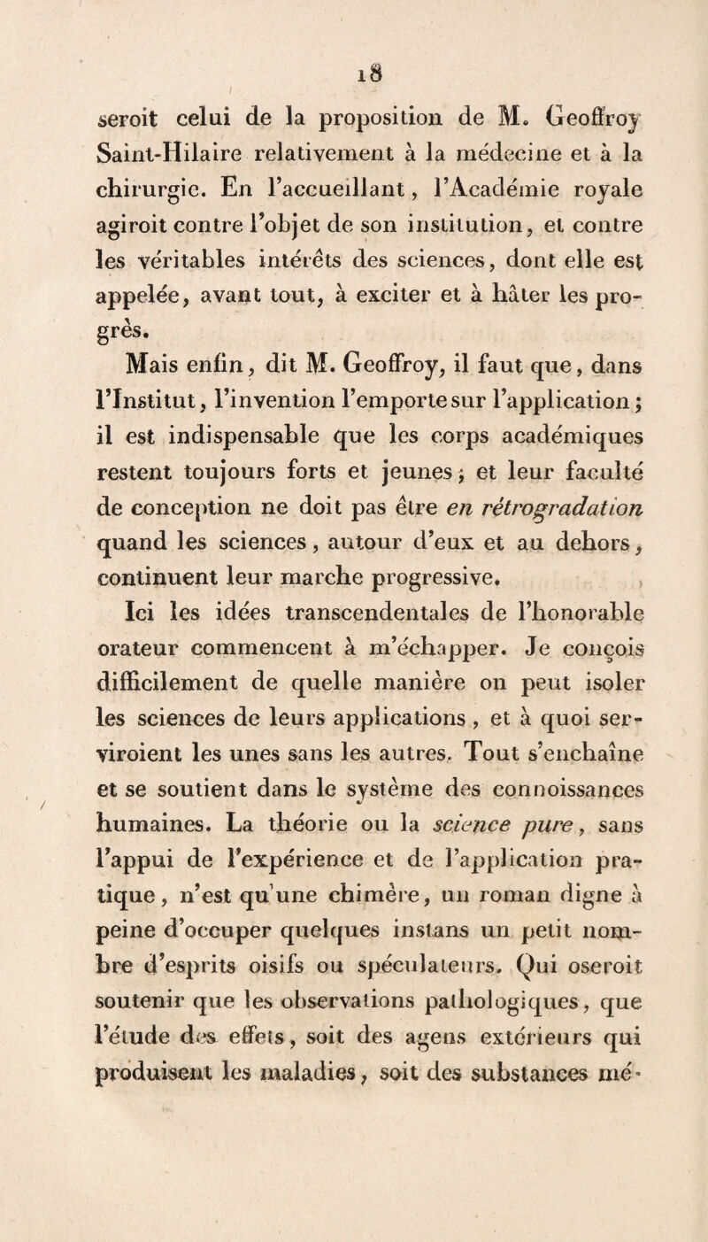 i ■ - seroit celui de la proposition de M. Geoffroy Saint-Hilaire relativement à la médecine et à la chirurgie. En l’accueillant, l’Académie royale agiroit contre l’objet de son institution, et contre les véritables intérêts des sciences, dont elle est appelée, avant tout, à exciter et à hâter les pro¬ grès. Mais enfin, dit M. Geoffroy, il faut que, dans l’Institut, l’invention l’emporte sur l’application; il est indispensable que les corps académiques restent toujours forts et jeunes ; et leur faculté de conception ne doit pas être en rétrogradation quand les sciences, autour d’eux et au dehors, continuent leur marche progressive. Ici les idées transcendentaies de l’honorable orateur commencent à m’échapper. Je conçois difficilement de quelle manière on peut isoler les sciences de leurs applications , et à quoi ser- viroient les unes sans les autres. Tout s’enchaîne et se soutient dans le système des connoissances humaines. La théorie ou la science pure, sans l’appui de l’expérience et de l’application pra¬ tique, n’est quune chimère, un roman digne â peine d’occuper quelques instans un petit nom- hre d’esprits oisifs ou spéculateurs. Qui oseroit soutenir que les observations pathologiques, que l’étude des effets , soit des ageos extérieurs qui produisent les maladies, soit des substances me -