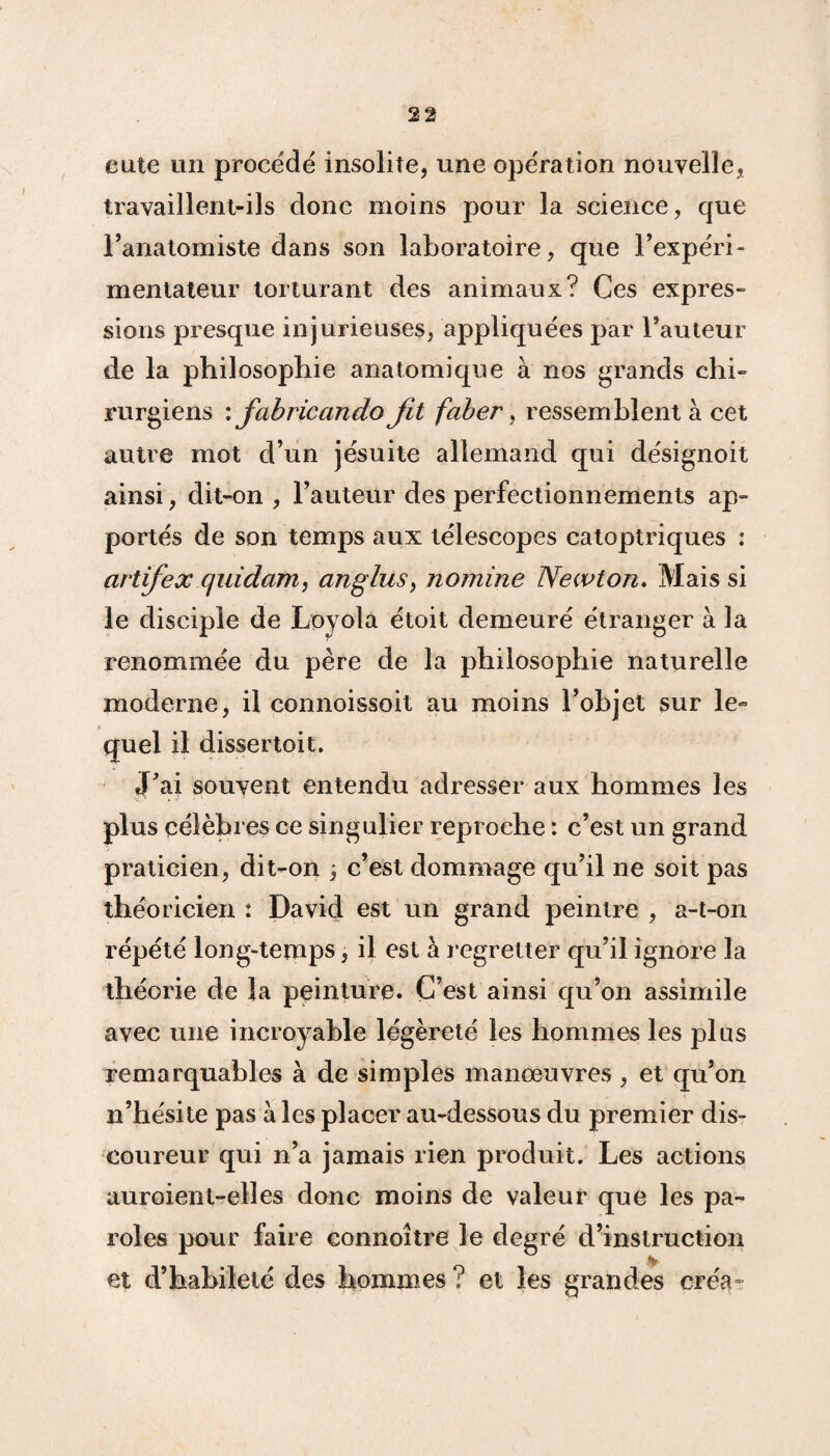 eute un procède insolite, une opération nouvelle, travaillent-ils donc moins pour la science, que l’anatomiste dans son laboratoire, que l’expéri¬ mentateur torturant des animaux? Ces expres¬ sions presque injurieuses, appliquées par Fauteur de la philosophie anatomique à nos grands chi¬ rurgiens : fab rie an do fit faber, ressemblent à cet autre mot d’un jésuite allemand qui désignoit ainsi, dit-on , l’auteur des perfectionnements ap¬ portés de son temps aux télescopes catoptriques : artifex quidam, anglus, nomine Newton. Mais si le disciple de Loyola étoit demeuré étranger à la renommée du père de la philosophie naturelle moderne, il connoissoit au moins l’objet sur le¬ quel il dissertoit. J’ai souvent entendu adresser aux hommes les plus célèbres ce singulier reproche : c’est un grand praticien, dit-on \ c’est dommage qu’il ne soit pas théoricien : David est un grand peintre , a-t-on répété long-temps, il est à regretter qu’il ignore la théorie de la peinture. C’est ainsi qu’on assimile avec une incroyable légèreté les hommes les plus remarquables à de simples manœuvres , et qu’on n’hésite pas à les placer au-dessous du premier dis¬ coureur qui n’a jamais rien produit. Les actions auroient-elles donc moins de valeur que les pa¬ roles pour faire connoître le degré d’instruction et d’habileté des hommes ? et les grandes créa-