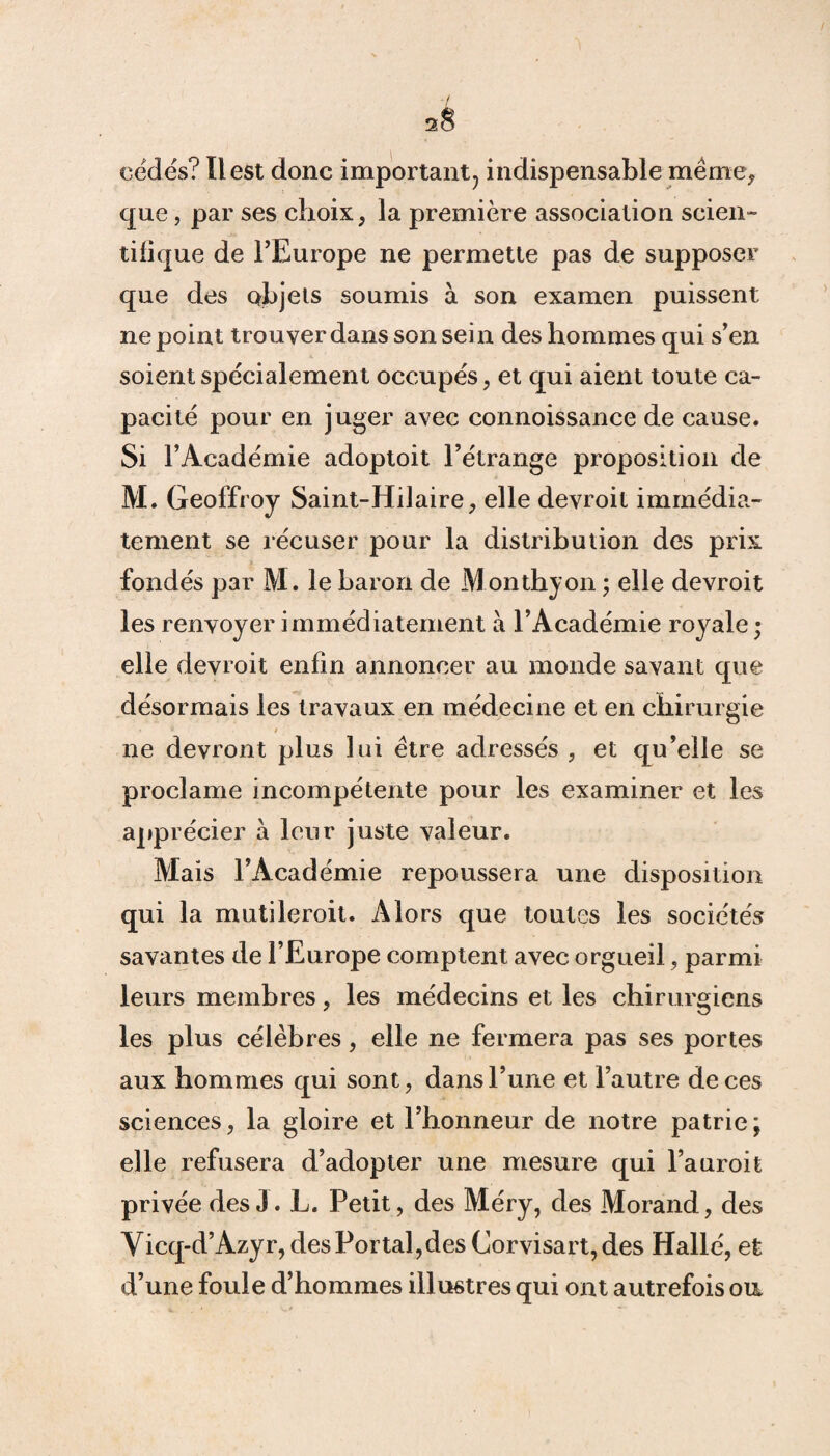 / 2$ cédés? Il est donc important, indispensable meme, que, par ses choix, la première association scien¬ tifique de l’Europe ne permette pas de supposer que des objets soumis à son examen puissent ne point trouver dans son sein des hommes qui s’en soient spécialement occupés, et qui aient toute ca¬ pacité pour en juger avec connoissance de cause. Si l’Académie adoptoit l’étrange proposition de M. Geoffroy Saint-Hilaire, elle devroit immédia¬ tement se récuser pour la distribution des prix fondés par M. le baron de Monthyon ; elle devroit les renvoyer immédiatement à l’Académie royale ; elle devroit enfin annoncer au monde savant que désormais les travaux en médecine et en chirurgie ne devront plus lui être adressés , et qu’elle se proclame incompétente pour les examiner et les apprécier à leur juste valeur. Mais l’Académie repoussera une disposition qui la mutileroit. Alors que toutes les sociétés savantes de l’Europe comptent avec orgueil, parmi leurs membres, les médecins et les chirurgiens les plus célèbres, elle ne fermera pas ses portes aux hommes qui sont, dans l’une et l’autre de ces sciences, la gloire et l’honneur de notre patrie; elle refusera d’adopter une mesure qui l’auroit privée des J. L. Petit, des Méry, des Morand, des Vicq-d’Azyr, des Portai,des Corvisart, des Hallé, et d’une foule d’hommes illustres qui ont autrefois on