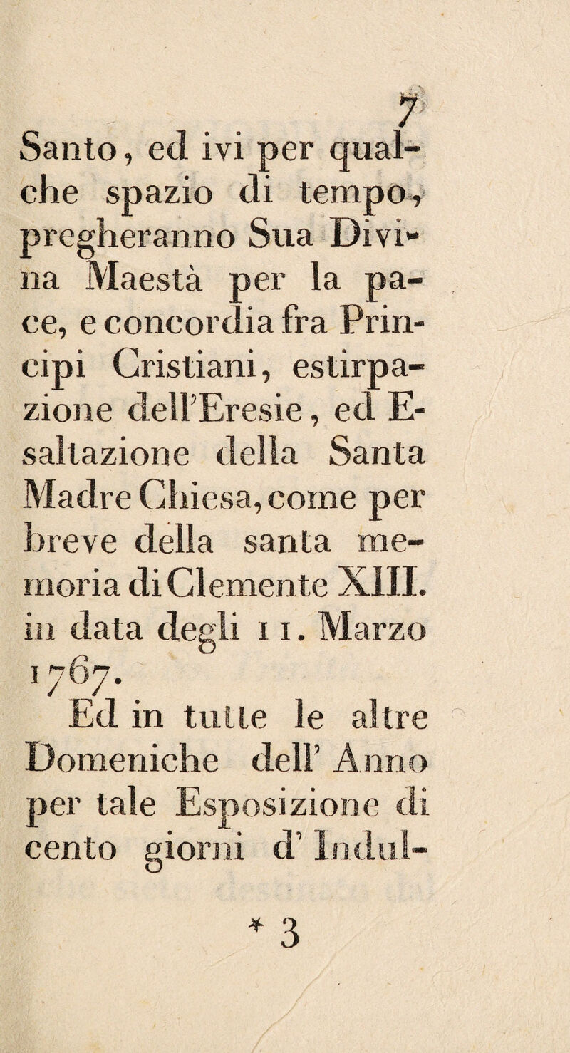 *j?s Santo, ed ivi per qual¬ che spazio di tempo, pregheranno Sua Divi¬ na Maestà per la pa¬ ce, e concordia fra Prin¬ cipi Cristiani, estirpa¬ zione dell’Eresie, ed E- saltazione della Santa Madre Chiesa, come per breve della santa me¬ moria di Clemente X1JI. in data degli 11. Marzo 1767. Ed in tulle le altre r Domeniche dell’ Anno per tale Esposizione di cento giorni d’Indul- * 3