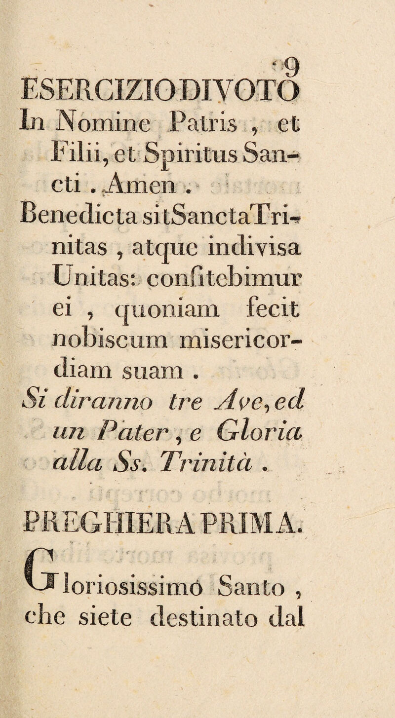 - -9 ESERCIZIO DI VOTO In Nomine Patris , et Filli , et Spiritus San¬ cii . Amen . 4 ** Benedicta si tSanctaTri** nitas , atque indivisa Unitasi confìtebimur ei , quoniam fecit nobiscum misericor- diam suam . Sì diranno tre Ave, ed un Pater, e Gloria alla Ss. Trinità . r . . 'J loriosissimó Santo , che siete destinato dal