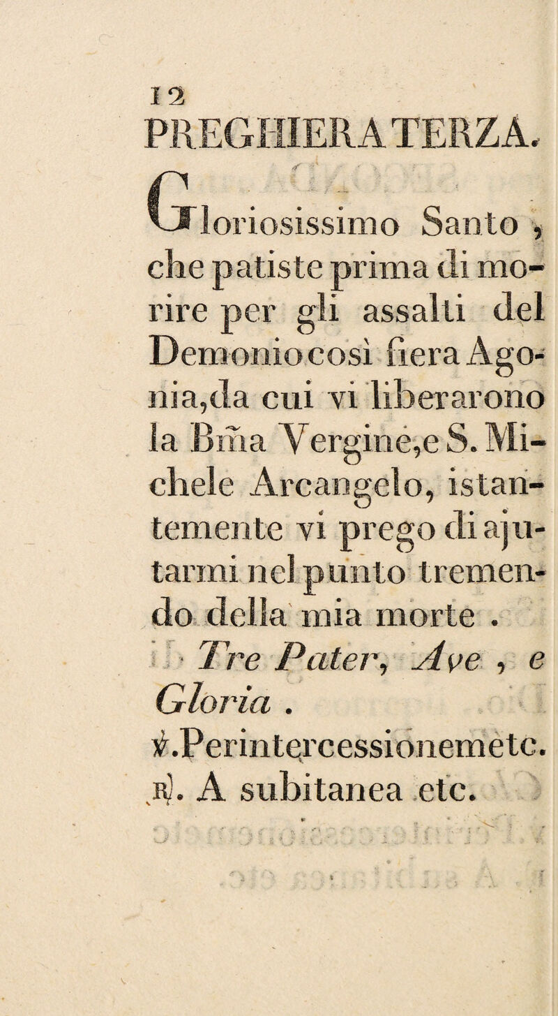 PREGHIERA TERZA. t . ; , VS loriosissimo Santo , che patiste prima di mo¬ rire per gli assalti del Demonio così fiera Ago¬ nia,da cui vi liberarono la Bilia Vergine,e S. Mi¬ chele Arcangelo, istan¬ temente vi prego di aju- tarmi nel punto tremen¬ do della mia morte . Tre Pater, Ave , e Gloria . V.Perintercessionemetc.