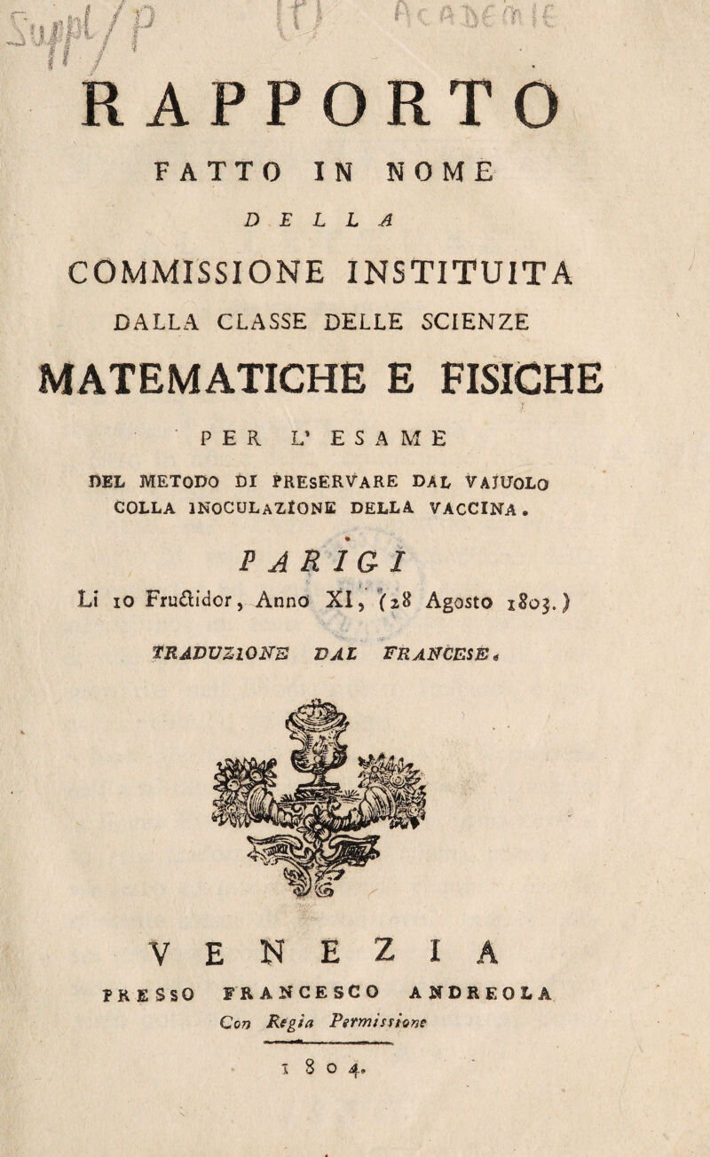 RAPPORTO FATTO IN NOME DELLA COMMISSIONE INSTITU1TA DALLA CLASSE DELLE SCIENZE MATEMATICHE E FISICHE PER L* ESAME DEL METODO ÙI PRESERVARE DAL VAIUOLO COLLA INOCULAZIONE DELLA VACCINA » PARIGI *v * Li io Frudidcr, Anno XI5 (2$ Agosto 1803.) TRADUZIONE VAL FRANCESE, VENEZIA PRESSO FRANCESCO ANDREOlA Con Regia Permissione