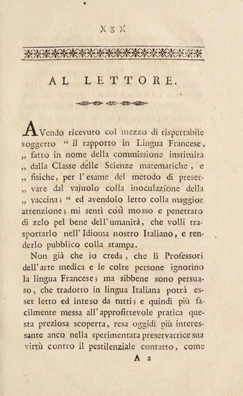 AL LETTORE. -A-Vendo ricevuto col 'mezzo di rispettabile soggetto “ il rapporto in Lingua Francese, „ fatto in nome della commissione instituita © ,, dalla Classe delle Scienze matematiche , e „ fisiche, per F esame del metodo di preser- „ vare dal vajuolo colla inoculazione della „ vaccina j cc ed avendolo letto colla maggior attenzione? mi sentì così mosso e penetrato di zelo pel bene delFumanità, che volli tra¬ sportarlo nelF Idioma nostro Italiano, e ren¬ derlo pubblico colla stampa. Non già che io creda , che li Professori dell’arte medica e le colte persone ignorino la lingua Francese? ma sibbene sono persua¬ so , che tradotto in lingua Italiana potrà es¬ ser letto ed inteso da tutti? e quindi più fa¬ cilmente messa alF approfittevole pratica que¬ sta preziosa scoperta, resa oggidì più interes¬ sante anco nella sperimentata préservatrice sua virtù contro il pestilenziale contatto, come