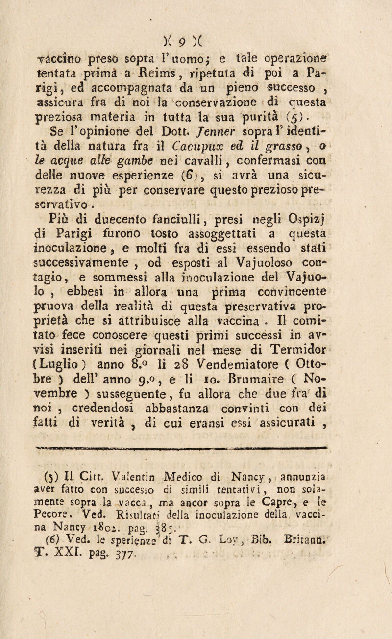 vaccino preso sopra T uomo; e laie operazione tentata prima a Reims, ripetuta di poi a Pa¬ rigi , ed accompagnata da un pieno successo , assicura fra di noi la conservazione di questa preziosa materia in tutta la sua purità (5). Se T opinione dei Dott. Jenner sopra i? identi¬ tà delia natura fra il Cacupux ed il grasso, o le acque alle gambe nei cavalli, confermasi con delle nuove esperienze (£), si avrà una sicu¬ rezza dì più per conservare questo prezioso pre¬ servativo . Più di duecento fanciulli, presi negli Ospiz) di Parigi furono tosto assoggettati a questa inoculazione 9 e molti fra di essi essendo stati successivamente , od esposti al Vajuoloso con- tagio, e sommessi alla inoculazione del Vajuo- lo 3 ebbesi in allora una prima convincente pruova della realità di questa preservativa pro¬ prietà che si attribuisce alla vaccina . li comi¬ tato fece conoscere questi primi successi in av¬ visi inseriti nei giornali nei mese di Termidor CLuglio) anno 8.° li 28 Vendemiatore ( Otto¬ bre ) deli’ anno 9.0, e li io. Brumaire ( No¬ vembre ) susseguente, fu allora che due fra di noi 3 credendosi abbastanza convinti con dei fatti di verità , di cui eransi essi assicurati , (5) Il Citt. Valentin Medico di Nancy, annunzia aver fatto con successo di simili tentativi, non sola¬ mente sopra la vacca , ma ancor sopra le Capre, e le Pecore. Ved. Risultati della inoculazione della vacci- na Nancy i$oi. pag. ì%<.: (6) Ved. le sperienze'di T» G. Loy, Bib. Brirann. T. XXL pag. 377. t ».