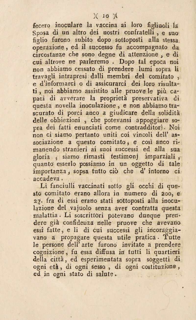 fecero inoculare la vaccina ai loro figliuoli la Sposa di un altro dei nostri confratelli , e suo figlio furono subito dopo sottoposti alla stessa operazione ? ed il successo fu accompagnato da circostanze che sono degne di attenzione * e di cui altrove ne parleremo . Dopo tal epoca noi non abbiamo cessato di prendere lumi sopra li travagli intrapresi dalli membri del comitato 5 e deformarci o di assicurarci dei loro risulta¬ ti , noi abbiamo assistito alle pruove le più ca- paci di avverare la proprietà preservativa di questa novella inoculazione , e non abbiamo tra¬ scurato di porci anco a giudicare della solidità delle obbiezioni , che potevansi appoggiare so¬ pra dei fatti enunciati come contradditori. Noi non ci siamo pertanto uniti coi vincoli delF as¬ sociazione a questo comitato 3 e così anco ri¬ manendo stranieri ai suoi successi ed alla sua gloria 2 siamo rimasti testimoni imparziali * quanto esserlo possiamo in un oggetto di tale importanza j sopsa tutto ciò che d* intorno ci accadeva < Li fanciulli vaccinati sotto gli occhi di que¬ sto comitato erano allora in numero di 200, e 27. fra di essi erano stati sottoposti alla inocu¬ lazione del vajuolo senza aver contratta questa malattia * Li soscrittòri potevano dunque pren¬ dere già confidenza nelle pruove che avevano essi fatte, e li di cui successi gli incoraggia¬ vano a propagare questa utile pratica. Tutte le persone deli7 arte furono invitate a prendere cognizione 9 fu essa diffusa in tutti li quartieri della città, ed esperimentata sopra soggetti di ogni età, di ogni sesso , di ogni costituzione ~ ed in ogni stato di salute «