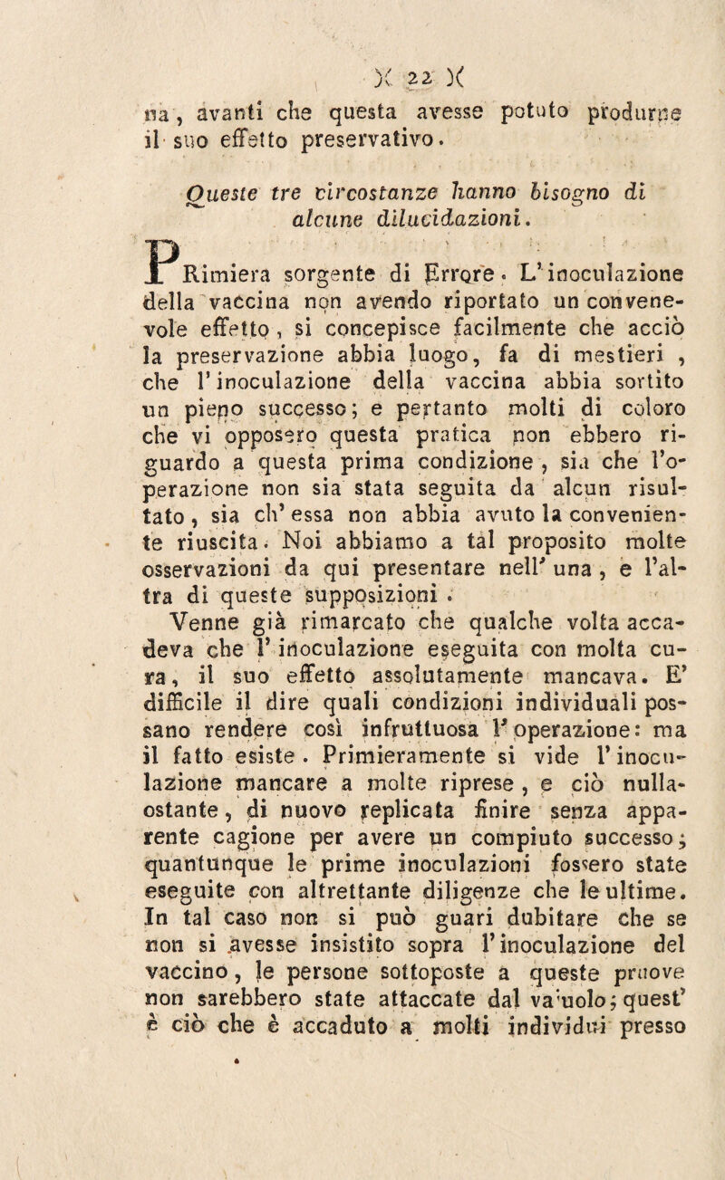 uà, avanti che questa avesse potuto produrne il suo effetto preservativo. Queste tre circostanze hanno bisogno di alcune dilucidazioni. Jr^Rimiera sorgente di Errore. L’inoculazione della vaccina non avendo riportato un convene¬ vole effetto , si concepisce facilmente che acciò la preservazione abbia luogo, fa di mestieri , che l’inoculazione della vaccina abbia sortito un piepo successo; e pertanto molti di coloro che vi opposero questa pratica non ebbero ri¬ guardo a questa prima condizione ? sia che l’o¬ perazione non sia stata seguita da alcun risul¬ tato , sia eh’ essa non abbia avuto la convenien¬ te riuscita. Noi abbiamo a tal proposito molte osservazioni da qui presentare neir una , e l’al¬ tra di queste supposizioni . Venne già rimarcato che qualche volta acca¬ deva che P inoculazione eseguita con molta cu¬ ra, il suo effetto assolutamente mancava. E’ difficile il dire quali condizioni individuali pos¬ sano rendere così infruttuosa F operazione: ma il fatto esiste. Primieramente si vide l’inocu¬ lazione mancare a molte riprese , e ciò nulla- ostante 5 di nuovo replicata finire senza appa¬ rente cagione per avere un compiuto successo; quantunque le prime inoculazioni fossero state eseguite con altrettante diligenze che le ultime. In tal caso non si può guari dubitare che se non si .avesse insistito sopra l’inoculazione del vaccino, le persone sottoposte a queste pniove non sarebbero state attaccate dal vacuolo; quest’ è ciò che è accaduto a molti individui presso