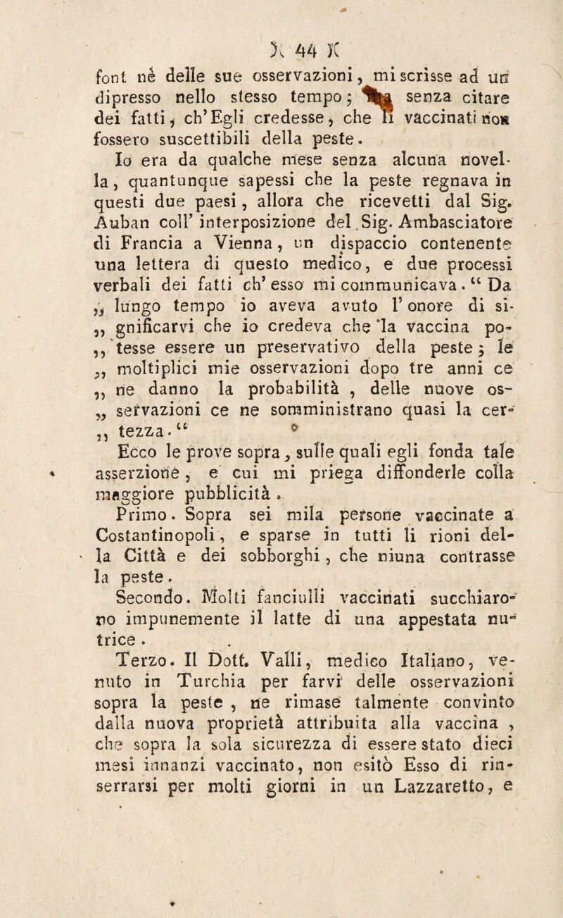 font né delle sue osservazioni, mi scrisse ad un dipresso nello stesso tempo j Hfea senza citare dei fatti i ch’Egli credesse i che li vaccinati no» fossero suscettibili della peste. Io era da qualche mese senza alcuna novel¬ la , quantunque sapessi che la peste regnava in questi due paesi, allora che ricevetti dal Sig* Auban coll’interposizione del „Sig. Ambasciatore di Francia a Vienna , un dispaccio contenente una lettera di questo medico, e due processi verbali dei fatti eh’esso mi cornmunicava .lc Da 5, lungo tempo io aveva avuto F onore di si- 5, gnificarvi che io credeva che ‘la vaccina po~ ,,'tesse essere un preservativo della peste $ le 3, moìtiplici mie osservazioni dopo tre anni ce ,, ne danno la probabilità , delle nuove os- „ sensazioni ce ne somministrano quasi la cer- n tazza.u * Ecco le prove sopra, sulle quali egli fonda tale asserzione, e cui mi priega diffonderle colla maggiore pubblicità » Primo. Sopra sei mila persone vaccinate a Costantinopoli, e sparse in tutti li rioni del¬ ia Città e dei sobborghi, che niuna contrasse la peste. Secondo. Molti fanciulli vaccinati succhiaro¬ no impunemente il latte di una appestata nu~ trice . Terzo. Il Dotf, Valli, medico Italiano, ve¬ nuto in Turchia per farvi delle osservazioni sopra la peste , ne rimase talmente convinto dalla nuova proprietà attribuita alla vaccina , che sopra la sola sicurezza di essere stato dieci mesi innanzi vaccinato, non esitò Esso di rin¬ serrarsi per molti giorni in un Lazzaretto, e