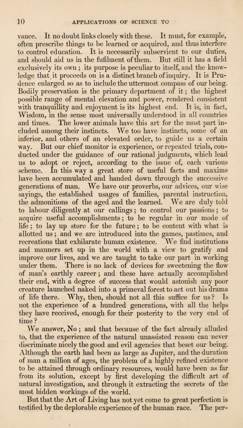 vance. It no doubt links closely with these. It must, for example, often prescribe things to be learned or acquired, and thus interfere to control education. It is necessarily subservient to our duties, and should aid us in the fufilment of them. But still it has a field exclusively its own ; its purpose is peculiar to itself, and the know¬ ledge that it proceeds on is a distinct branch of inquiry. It is Pru¬ dence enlarged so as to include the uttermost compass of our being. Bodily preservation is the primary department of it; the highest possible range of mental elevation and power, rendered consistent with tranquillity and enjoyment is its highest end. It is, in fact, Wisdom, in the sense most universally understood in all countries and times. The lower animals have this art for the most part in¬ cluded among their instincts. We too have instincts, some of an inferior, and others of an elevated order, to guide us a certain way. But our chief monitor is experience, or repeated trials, con¬ ducted under the guidance of our rational judgments, which lead us to adopt or reject, according to the issue of, each various scheme. In this way a great store of useful facts and maxims have been accumulated and handed down through the successive generations of man. We have our proverbs, our advices, our wise sayings, the established usages of families, parental instruction, the admonitions of the aged and the learned. We are duly told to labour diligently at our callings; to control our passions; to acquire useful accomplishments; to be regular in our mode of life; to lay up store for the future; to be content with what is allotted us; and we are introduced into the games, pastimes, and recreations that exhilarate human existence. We find institutions and manners set up in the world with a view to gratify and improve our lives, and we are taught to take our part in working under them. There is no lack of devices for sweetening the flow of man’s earthly career; and these have actually accomplished their end, with a degree of success that would astonish any poor creature launched naked into a primeval forest to act out his drama of life there. Why, then, should not all this suffice for us ? Is not the experience of a hundred generations, with all the helps they have received, enough for their posterity to the very end of time ? We answer, No ; and that because of the fact already alluded to, that the experience of the natural unassisted reason can never discriminate nicely the good and evil agencies that beset our being. Although the earth had been as large as Jupiter, and the duration of man a million of ages, the problem of a highly refined existence to be attained through ordinary resources, would have been as far from its solution, except by first developing the difficult art of natural investigation, and through it extracting the secrets of the most hidden workings of the world. But that the Art of Living has not yet come to great perfection is testified by the deplorable experience of the human race. The per-