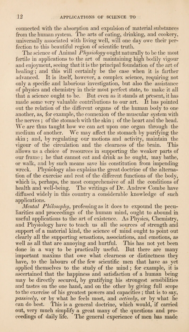connected with the absorption and expulsion of material substances from the human system. The arts of eating, drinking, and cookery, universally associated with living well, will one day owe their per¬ fection to this beautiful region of scientific truth. The science of Animal Physiology ought naturally to he the most fertile in applications to the art of maintaining high bodily vigour and enjoyment, seeing that it is the principal foundation of the art of healing; and this will certainly be the case when it is farther advanced. It is itself, however, a complex science, requiring not only a specific and laborious investigation, but also the assistance of physics and chemistry in their most perfect state, to make it all that a science ought to be. But even as it stands at present, it has made some very valuable contributions to our art. It has pointed out the relation of the different organs of the human body to one another, as, for example, the connexion of the muscular system with the nerves ; of the stomach with the skin ; of the heart and the head. We are thus taught how we can act upon one organ through the medium of another. We may affect the stomach by purifying the skin; and, by regulating our motions and activity, maintain the vigour of the circulation and the clearness of the brain. This allows us a choice of resources in supporting the weaker parts of our frame; he that cannot eat and drink as he ought, may bathe, or walk, and by such means save his constitution from impending wreck. Physiology also explains the great doctrine of the alterna¬ tion of the exercise and rest of the different functions of the body, which is, perhaps, the most comprehensive of all the conditions of health and well-being. The writings of Dr. Andrew Combe have diffused widely in this country a considerable knowledge of such applications. Mental Philosophy, professing as it does to expound the pecu¬ liarities and proceedings of the human mind, ought to abound in useful applications to the art of existence. As Physics, Chemistry, and Physiology have to teach us all the sources of strength and support of a material kind, the science of mind ought to point out clearly all the supporting sensations, associations, and emotions, as well as all that are annoying and hurtful. This has not yet been done in a way to be practically useful. But there are many important maxims that owe what clearness or distinctness they have, to the labours of the few scientific men that have as yet applied themselves to the study of the mind; for example, it is ascertained that the happiness and satisfaction of a human being may be directly secured, by gratifying his strongest sensibilities and tastes on the one hand, and on the other by giving full scope to the exercise of his greatest powers and capacities ; that is to say, passively, or by what he feels most, and actively, or by what he can do best. This is a general doctrine, which would, if carried out, very much simplify a great many of the questions and pro¬ ceedings of daily life. The general experience of men has made