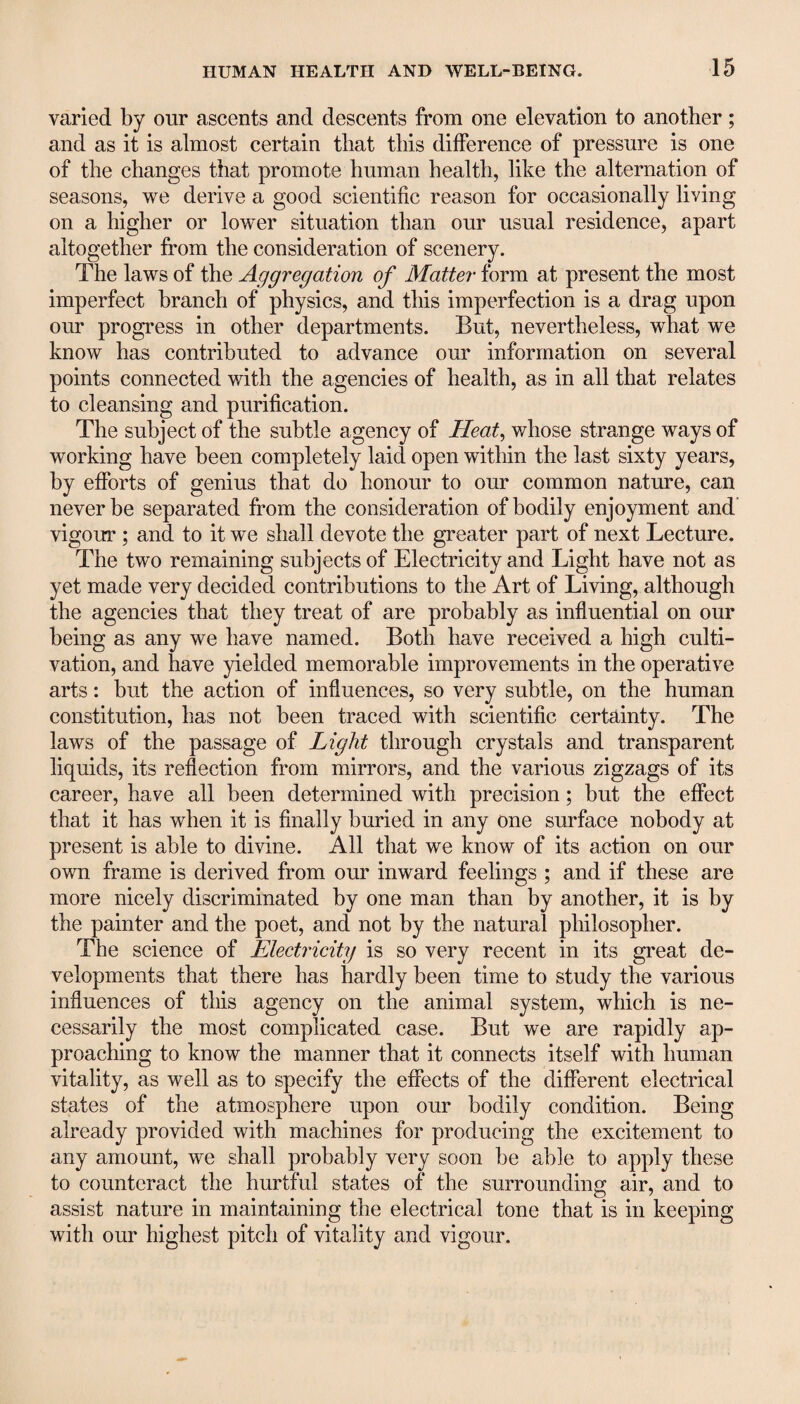 varied by our ascents and descents from one elevation to another; and as it is almost certain that this difference of pressure is one of the changes that promote human health, like the alternation of seasons, we derive a good scientific reason for occasionally living on a higher or lower situation than our usual residence, apart altogether from the consideration of scenery. The laws of the Aggregation of Matter form at present the most imperfect branch of physics, and this imperfection is a drag upon our progress in other departments. But, nevertheless, what we know has contributed to advance our information on several points connected with the agencies of health, as in all that relates to cleansing and purification. The subject of the subtle agency of Heat, whose strange ways of working have been completely laid open within the last sixty years, by efforts of genius that do honour to our common nature, can never be separated from the consideration of bodily enjoyment and vigour ; and to it we shall devote the greater part of next Lecture. The two remaining subjects of Electricity and Light have not as yet made very decided contributions to the Art of Living, although the agencies that they treat of are probably as influential on our being as any we have named. Both have received a high culti¬ vation, and have yielded memorable improvements in the operative arts: but the action of influences, so very subtle, on the human constitution, has not been traced with scientific certainty. The laws of the passage of Light through crystals and transparent liquids, its reflection from mirrors, and the various zigzags of its career, have all been determined with precision; but the effect that it has when it is finally buried in any one surface nobody at present is able to divine. All that we know of its action on our own frame is derived from our inward feelings ; and if these are more nicely discriminated by one man than by another, it is by the painter and the poet, and not by the natural philosopher. The science of Electricity is so very recent in its great de¬ velopments that there has hardly been time to study the various influences of this agency on the animal system, which is ne¬ cessarily the most complicated case. But we are rapidly ap¬ proaching to know the manner that it connects itself with human vitality, as well as to specify the effects of the different electrical states of the atmosphere upon our bodily condition. Being already provided with machines for producing the excitement to any amount, we shall probably very soon be able to apply these to counteract the hurtful states of the surrounding air, and to assist nature in maintaining the electrical tone that is in keeping with our highest pitch of vitality and vigour.