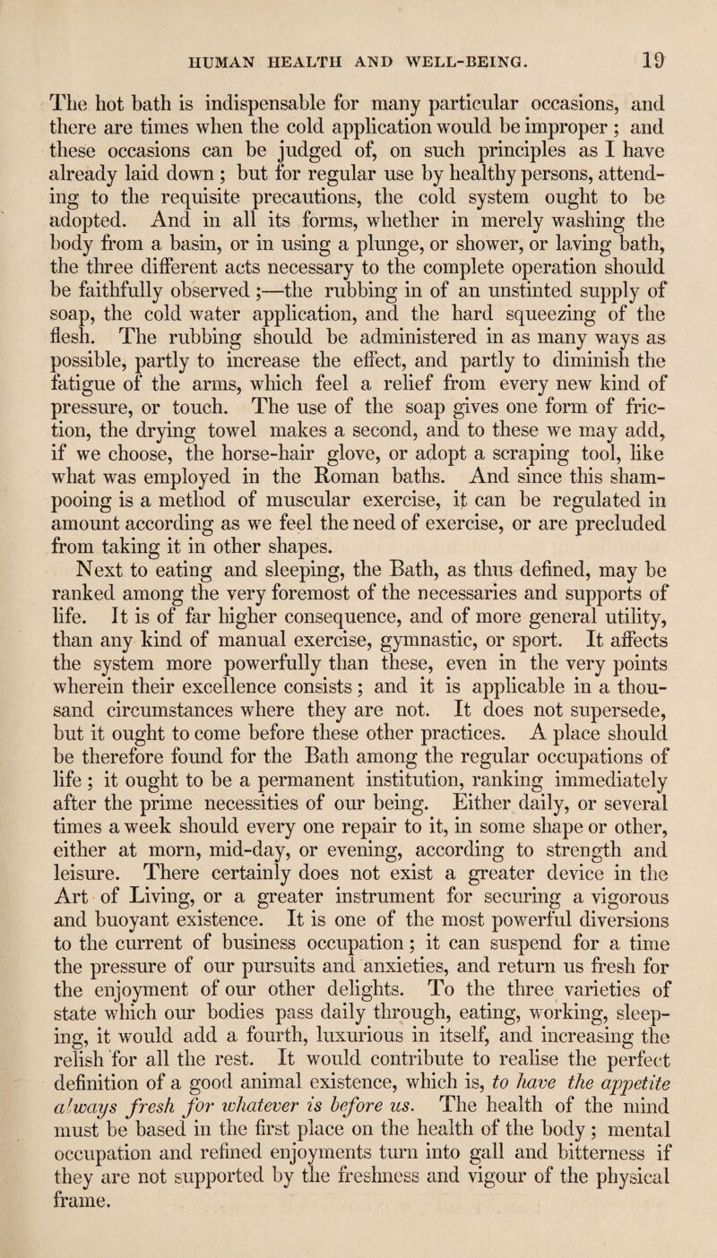 The hot bath is indispensable for many particular occasions, and there are times when the cold application would be improper ; and these occasions can be judged of, on such principles as I have already laid down ; but for regular use by healthy persons, attend¬ ing to the requisite precautions, the cold system ought to be adopted. And in all its forms, whether in merely washing the body from a basin, or in using a plunge, or shower, or laving bath, the three different acts necessary to the complete operation should be faithfully observed ;—the rubbing in of an unstinted supply of soap, the cold water application, and the hard squeezing of the flesh. The rubbing should be administered in as many ways as possible, partly to increase the effect, and partly to diminish the fatigue of the arms, which feel a relief from every new kind of pressure, or touch. The use of the soap gives one form of fric¬ tion, the drying towel makes a second, and to these we may add, if we choose, the horse-hair glove, or adopt a scraping tool, like what was employed in the Roman baths. And since this sham¬ pooing is a method of muscular exercise, it can be regulated in amount according as we feel the need of exercise, or are precluded from taking it in other shapes. Next to eating and sleeping, the Bath, as thus defined, may be ranked among the very foremost of the necessaries and supports of life. It is of far higher consequence, and of more general utility, than any kind of manual exercise, gymnastic, or sport. It affects the system more powerfully than these, even in the very points wherein their excellence consists; and it is applicable in a thou¬ sand circumstances where they are not. It does not supersede, but it ought to come before these other practices. A place should be therefore found for the Bath among the regular occupations of life ; it ought to be a permanent institution, ranking immediately after the prime necessities of our being. Either daily, or several times a week should every one repair to it, in some shape or other, either at morn, mid-day, or evening, according to strength and leisure. There certainly does not exist a greater device in the Art of Living, or a greater instrument for securing a vigorous and buoyant existence. It is one of the most powerful diversions to the current of business occupation; it can suspend for a time the pressure of our pursuits and anxieties, and return us fresh for the enjoyment of our other delights. To the three varieties of state which our bodies pass daily through, eating, working, sleep¬ ing, it would add a fourth, luxurious in itself, and increasing the relish for all the rest. It would contribute to realise the perfect definition of a good animal existence, which is, to have the appetite always fresh for whatever is before us. The health of the mind must be based in the first place on the health of the body; mental occupation and refined enjoyments turn into gall and bitterness if they are not supported by the freshness and vigour of the physical frame.